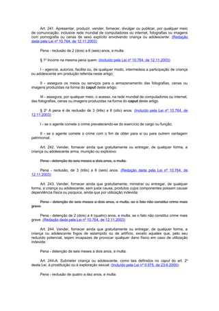 Art. 241. Apresentar, produzir, vender, fornecer, divulgar ou publicar, por qualquer meio
de comunicação, inclusive rede mundial de computadores ou internet, fotografias ou imagens
com pornografia ou cenas de sexo explícito envolvendo criança ou adolescente: (Redação
dada pela Lei nº 10.764, de 12.11.2003)
Pena - reclusão de 2 (dois) a 6 (seis) anos, e multa.
§ 1o
Incorre na mesma pena quem: (Incluído pela Lei nº 10.764, de 12.11.2003)
I - agencia, autoriza, facilita ou, de qualquer modo, intermedeia a participação de criança
ou adolescente em produção referida neste artigo;
II - assegura os meios ou serviços para o armazenamento das fotografias, cenas ou
imagens produzidas na forma do caput deste artigo;
III - assegura, por qualquer meio, o acesso, na rede mundial de computadores ou internet,
das fotografias, cenas ou imagens produzidas na forma do caput deste artigo.
§ 2o
A pena é de reclusão de 3 (três) a 8 (oito) anos: (Incluído pela Lei nº 10.764, de
12.11.2003)
I - se o agente comete o crime prevalecendo-se do exercício de cargo ou função;
II - se o agente comete o crime com o fim de obter para si ou para outrem vantagem
patrimonial.
Art. 242. Vender, fornecer ainda que gratuitamente ou entregar, de qualquer forma, a
criança ou adolescente arma, munição ou explosivo:
Pena - detenção de seis meses a dois anos, e multa.
Pena - reclusão, de 3 (três) a 6 (seis) anos. (Redação dada pela Lei nº 10.764, de
12.11.2003)
Art. 243. Vender, fornecer ainda que gratuitamente, ministrar ou entregar, de qualquer
forma, a criança ou adolescente, sem justa causa, produtos cujos componentes possam causar
dependência física ou psíquica, ainda que por utilização indevida:
Pena - detenção de seis meses a dois anos, e multa, se o fato não constitui crime mais
grave.
Pena - detenção de 2 (dois) a 4 (quatro) anos, e multa, se o fato não constitui crime mais
grave. (Redação dada pela Lei nº 10.764, de 12.11.2003)
Art. 244. Vender, fornecer ainda que gratuitamente ou entregar, de qualquer forma, a
criança ou adolescente fogos de estampido ou de artifício, exceto aqueles que, pelo seu
reduzido potencial, sejam incapazes de provocar qualquer dano físico em caso de utilização
indevida:
Pena - detenção de seis meses a dois anos, e multa.
Art. 244-A. Submeter criança ou adolescente, como tais definidos no caput do art. 2o
desta Lei, à prostituição ou à exploração sexual: (Incluído pela Lei nº 9.975, de 23.6.2000)
Pena - reclusão de quatro a dez anos, e multa.
 
