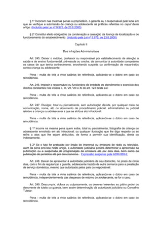 § 1o
Incorrem nas mesmas penas o proprietário, o gerente ou o responsável pelo local em
que se verifique a submissão de criança ou adolescente às práticas referidas no caput deste
artigo. (Incluído pela Lei nº 9.975, de 23.6.2000)
§ 2o
Constitui efeito obrigatório da condenação a cassação da licença de localização e de
funcionamento do estabelecimento. (Incluído pela Lei nº 9.975, de 23.6.2000)
Capítulo II
Das Infrações Administrativas
Art. 245. Deixar o médico, professor ou responsável por estabelecimento de atenção à
saúde e de ensino fundamental, pré-escola ou creche, de comunicar à autoridade competente
os casos de que tenha conhecimento, envolvendo suspeita ou confirmação de maus-tratos
contra criança ou adolescente:
Pena - multa de três a vinte salários de referência, aplicando-se o dobro em caso de
reincidência.
Art. 246. Impedir o responsável ou funcionário de entidade de atendimento o exercício dos
direitos constantes nos incisos II, III, VII, VIII e XI do art. 124 desta Lei:
Pena - multa de três a vinte salários de referência, aplicando-se o dobro em caso de
reincidência.
Art. 247. Divulgar, total ou parcialmente, sem autorização devida, por qualquer meio de
comunicação, nome, ato ou documento de procedimento policial, administrativo ou judicial
relativo a criança ou adolescente a que se atribua ato infracional:
Pena - multa de três a vinte salários de referência, aplicando-se o dobro em caso de
reincidência.
§ 1º Incorre na mesma pena quem exibe, total ou parcialmente, fotografia de criança ou
adolescente envolvido em ato infracional, ou qualquer ilustração que lhe diga respeito ou se
refira a atos que lhe sejam atribuídos, de forma a permitir sua identificação, direta ou
indiretamente.
§ 2º Se o fato for praticado por órgão de imprensa ou emissora de rádio ou televisão,
além da pena prevista neste artigo, a autoridade judiciária poderá determinar a apreensão da
publicação ou a suspensão da programação da emissora até por dois dias, bem como da
publicação do periódico até por dois números. Expressão suspensa pela ADIN 869-2.
Art. 248. Deixar de apresentar à autoridade judiciária de seu domicílio, no prazo de cinco
dias, com o fim de regularizar a guarda, adolescente trazido de outra comarca para a prestação
de serviço doméstico, mesmo que autorizado pelos pais ou responsável:
Pena - multa de três a vinte salários de referência, aplicando-se o dobro em caso de
reincidência, independentemente das despesas de retorno do adolescente, se for o caso.
Art. 249. Descumprir, dolosa ou culposamente, os deveres inerentes ao pátrio poder ou
decorrente de tutela ou guarda, bem assim determinação da autoridade judiciária ou Conselho
Tutelar:
Pena - multa de três a vinte salários de referência, aplicando-se o dobro em caso de
reincidência.
 