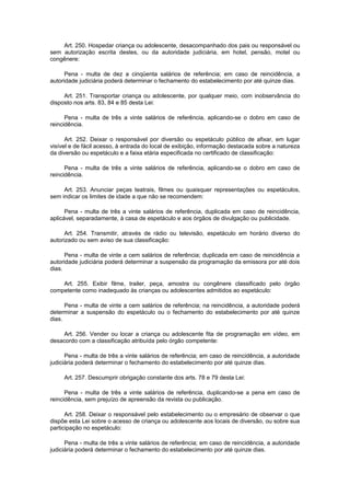 Art. 250. Hospedar criança ou adolescente, desacompanhado dos pais ou responsável ou
sem autorização escrita destes, ou da autoridade judiciária, em hotel, pensão, motel ou
congênere:
Pena - multa de dez a cinqüenta salários de referência; em caso de reincidência, a
autoridade judiciária poderá determinar o fechamento do estabelecimento por até quinze dias.
Art. 251. Transportar criança ou adolescente, por qualquer meio, com inobservância do
disposto nos arts. 83, 84 e 85 desta Lei:
Pena - multa de três a vinte salários de referência, aplicando-se o dobro em caso de
reincidência.
Art. 252. Deixar o responsável por diversão ou espetáculo público de afixar, em lugar
visível e de fácil acesso, à entrada do local de exibição, informação destacada sobre a natureza
da diversão ou espetáculo e a faixa etária especificada no certificado de classificação:
Pena - multa de três a vinte salários de referência, aplicando-se o dobro em caso de
reincidência.
Art. 253. Anunciar peças teatrais, filmes ou quaisquer representações ou espetáculos,
sem indicar os limites de idade a que não se recomendem:
Pena - multa de três a vinte salários de referência, duplicada em caso de reincidência,
aplicável, separadamente, à casa de espetáculo e aos órgãos de divulgação ou publicidade.
Art. 254. Transmitir, através de rádio ou televisão, espetáculo em horário diverso do
autorizado ou sem aviso de sua classificação:
Pena - multa de vinte a cem salários de referência; duplicada em caso de reincidência a
autoridade judiciária poderá determinar a suspensão da programação da emissora por até dois
dias.
Art. 255. Exibir filme, trailer, peça, amostra ou congênere classificado pelo órgão
competente como inadequado às crianças ou adolescentes admitidos ao espetáculo:
Pena - multa de vinte a cem salários de referência; na reincidência, a autoridade poderá
determinar a suspensão do espetáculo ou o fechamento do estabelecimento por até quinze
dias.
Art. 256. Vender ou locar a criança ou adolescente fita de programação em vídeo, em
desacordo com a classificação atribuída pelo órgão competente:
Pena - multa de três a vinte salários de referência; em caso de reincidência, a autoridade
judiciária poderá determinar o fechamento do estabelecimento por até quinze dias.
Art. 257. Descumprir obrigação constante dos arts. 78 e 79 desta Lei:
Pena - multa de três a vinte salários de referência, duplicando-se a pena em caso de
reincidência, sem prejuízo de apreensão da revista ou publicação.
Art. 258. Deixar o responsável pelo estabelecimento ou o empresário de observar o que
dispõe esta Lei sobre o acesso de criança ou adolescente aos locais de diversão, ou sobre sua
participação no espetáculo:
Pena - multa de três a vinte salários de referência; em caso de reincidência, a autoridade
judiciária poderá determinar o fechamento do estabelecimento por até quinze dias.
 