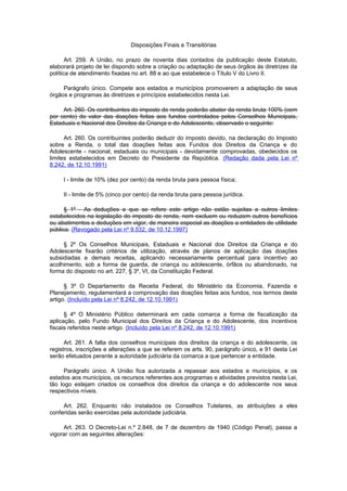 Disposições Finais e Transitórias
Art. 259. A União, no prazo de noventa dias contados da publicação deste Estatuto,
elaborará projeto de lei dispondo sobre a criação ou adaptação de seus órgãos às diretrizes da
política de atendimento fixadas no art. 88 e ao que estabelece o Título V do Livro II.
Parágrafo único. Compete aos estados e municípios promoverem a adaptação de seus
órgãos e programas às diretrizes e princípios estabelecidos nesta Lei.
Art. 260. Os contribuintes do imposto de renda poderão abater da renda bruta 100% (cem
por cento) do valor das doações feitas aos fundos controlados pelos Conselhos Municipais,
Estaduais e Nacional dos Direitos da Criança e do Adolescente, observado o seguinte:
Art. 260. Os contribuintes poderão deduzir do imposto devido, na declaração do Imposto
sobre a Renda, o total das doações feitas aos Fundos dos Direitos da Criança e do
Adolescente - nacional, estaduais ou municipais - devidamente comprovadas, obedecidos os
limites estabelecidos em Decreto do Presidente da República. (Redação dada pela Lei nº
8.242, de 12.10.1991)
I - limite de 10% (dez por cento) da renda bruta para pessoa física;
II - limite de 5% (cinco por cento) da renda bruta para pessoa jurídica.
§ 1º - As deduções a que se refere este artigo não estão sujeitas a outros limites
estabelecidos na legislação do imposto de renda, nem excluem ou reduzem outros benefícios
ou abatimentos e deduções em vigor, de maneira especial as doações a entidades de utilidade
pública. (Revogado pela Lei nº 9.532, de 10.12.1997)
§ 2º Os Conselhos Municipais, Estaduais e Nacional dos Direitos da Criança e do
Adolescente fixarão critérios de utilização, através de planos de aplicação das doações
subsidiadas e demais receitas, aplicando necessariamente percentual para incentivo ao
acolhimento, sob a forma de guarda, de criança ou adolescente, órfãos ou abandonado, na
forma do disposto no art. 227, § 3º, VI, da Constituição Federal.
§ 3º O Departamento da Receita Federal, do Ministério da Economia, Fazenda e
Planejamento, regulamentará a comprovação das doações feitas aos fundos, nos termos deste
artigo. (Incluído pela Lei nº 8.242, de 12.10.1991)
§ 4º O Ministério Público determinará em cada comarca a forma de fiscalização da
aplicação, pelo Fundo Municipal dos Direitos da Criança e do Adolescente, dos incentivos
fiscais referidos neste artigo. (Incluído pela Lei nº 8.242, de 12.10.1991)
Art. 261. A falta dos conselhos municipais dos direitos da criança e do adolescente, os
registros, inscrições e alterações a que se referem os arts. 90, parágrafo único, e 91 desta Lei
serão efetuados perante a autoridade judiciária da comarca a que pertencer a entidade.
Parágrafo único. A União fica autorizada a repassar aos estados e municípios, e os
estados aos municípios, os recursos referentes aos programas e atividades previstos nesta Lei,
tão logo estejam criados os conselhos dos direitos da criança e do adolescente nos seus
respectivos níveis.
Art. 262. Enquanto não instalados os Conselhos Tutelares, as atribuições a eles
conferidas serão exercidas pela autoridade judiciária.
Art. 263. O Decreto-Lei n.º 2.848, de 7 de dezembro de 1940 (Código Penal), passa a
vigorar com as seguintes alterações:
 