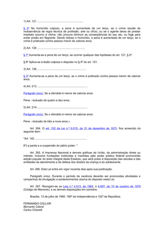 1) Art. 121 ............................................................
§ 4º No homicídio culposo, a pena é aumentada de um terço, se o crime resulta de
inobservância de regra técnica de profissão, arte ou ofício, ou se o agente deixa de prestar
imediato socorro à vítima, não procura diminuir as conseqüências do seu ato, ou foge para
evitar prisão em flagrante. Sendo doloso o homicídio, a pena é aumentada de um terço, se o
crime é praticado contra pessoa menor de catorze anos.
2) Art. 129 ...............................................................
§ 7º Aumenta-se a pena de um terço, se ocorrer qualquer das hipóteses do art. 121, § 4º.
§ 8º Aplica-se à lesão culposa o disposto no § 5º do art. 121.
3) Art. 136.................................................................
§ 3º Aumenta-se a pena de um terço, se o crime é praticado contra pessoa menor de catorze
anos.
4) Art. 213 ..................................................................
Parágrafo único. Se a ofendida é menor de catorze anos:
Pena - reclusão de quatro a dez anos.
5) Art. 214...................................................................
Parágrafo único. Se o ofendido é menor de catorze anos:
Pena - reclusão de três a nove anos.»
Art. 264. O art. 102 da Lei n.º 6.015, de 31 de dezembro de 1973, fica acrescido do
seguinte item:
"Art. 102 ....................................................................
6º) a perda e a suspensão do pátrio poder. "
Art. 265. A Imprensa Nacional e demais gráficas da União, da administração direta ou
indireta, inclusive fundações instituídas e mantidas pelo poder público federal promoverão
edição popular do texto integral deste Estatuto, que será posto à disposição das escolas e das
entidades de atendimento e de defesa dos direitos da criança e do adolescente.
Art. 266. Esta Lei entra em vigor noventa dias após sua publicação.
Parágrafo único. Durante o período de vacância deverão ser promovidas atividades e
campanhas de divulgação e esclarecimentos acerca do disposto nesta Lei.
Art. 267. Revogam-se as Leis n.º 4.513, de 1964, e 6.697, de 10 de outubro de 1979
(Código de Menores), e as demais disposições em contrário.
Brasília, 13 de julho de 1990; 169º da Independência e 102º da República.
FERNANDO COLLOR
Bernardo Cabral
Carlos Chiarelli
 