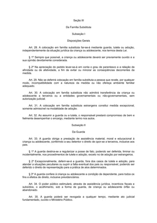Seção III
Da Família Substituta
Subseção I
Disposições Gerais
Art. 28. A colocação em família substituta far-se-á mediante guarda, tutela ou adoção,
independentemente da situação jurídica da criança ou adolescente, nos termos desta Lei.
§ 1º Sempre que possível, a criança ou adolescente deverá ser previamente ouvido e a
sua opinião devidamente considerada.
§ 2º Na apreciação do pedido levar-se-á em conta o grau de parentesco e a relação de
afinidade ou de afetividade, a fim de evitar ou minorar as conseqüências decorrentes da
medida.
Art. 29. Não se deferirá colocação em família substituta a pessoa que revele, por qualquer
modo, incompatibilidade com a natureza da medida ou não ofereça ambiente familiar
adequado.
Art. 30. A colocação em família substituta não admitirá transferência da criança ou
adolescente a terceiros ou a entidades governamentais ou não-governamentais, sem
autorização judicial.
Art. 31. A colocação em família substituta estrangeira constitui medida excepcional,
somente admissível na modalidade de adoção.
Art. 32. Ao assumir a guarda ou a tutela, o responsável prestará compromisso de bem e
fielmente desempenhar o encargo, mediante termo nos autos.
Subseção II
Da Guarda
Art. 33. A guarda obriga a prestação de assistência material, moral e educacional à
criança ou adolescente, conferindo a seu detentor o direito de opor-se a terceiros, inclusive aos
pais.
§ 1º A guarda destina-se a regularizar a posse de fato, podendo ser deferida, liminar ou
incidentalmente, nos procedimentos de tutela e adoção, exceto no de adoção por estrangeiros.
§ 2º Excepcionalmente, deferir-se-á a guarda, fora dos casos de tutela e adoção, para
atender a situações peculiares ou suprir a falta eventual dos pais ou responsável, podendo ser
deferido o direito de representação para a prática de atos determinados.
§ 3º A guarda confere à criança ou adolescente a condição de dependente, para todos os
fins e efeitos de direito, inclusive previdenciários.
Art. 34. O poder público estimulará, através de assistência jurídica, incentivos fiscais e
subsídios, o acolhimento, sob a forma de guarda, de criança ou adolescente órfão ou
abandonado.
Art. 35. A guarda poderá ser revogada a qualquer tempo, mediante ato judicial
fundamentado, ouvido o Ministério Público.
 