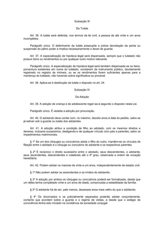 Subseção III
Da Tutela
Art. 36. A tutela será deferida, nos termos da lei civil, a pessoa de até vinte e um anos
incompletos.
Parágrafo único. O deferimento da tutela pressupõe a prévia decretação da perda ou
suspensão do pátrio poder e implica necessariamente o dever de guarda.
Art. 37. A especialização de hipoteca legal será dispensada, sempre que o tutelado não
possuir bens ou rendimentos ou por qualquer outro motivo relevante.
Parágrafo único. A especialização de hipoteca legal será também dispensada se os bens,
porventura existentes em nome do tutelado, constarem de instrumento público, devidamente
registrado no registro de imóveis, ou se os rendimentos forem suficientes apenas para a
mantença do tutelado, não havendo sobra significativa ou provável.
Art. 38. Aplica-se à destituição da tutela o disposto no art. 24.
Subseção IV
Da Adoção
Art. 39. A adoção de criança e de adolescente reger-se-á segundo o disposto nesta Lei.
Parágrafo único. É vedada a adoção por procuração.
Art. 40. O adotando deve contar com, no máximo, dezoito anos à data do pedido, salvo se
já estiver sob a guarda ou tutela dos adotantes.
Art. 41. A adoção atribui a condição de filho ao adotado, com os mesmos direitos e
deveres, inclusive sucessórios, desligando-o de qualquer vínculo com pais e parentes, salvo os
impedimentos matrimoniais.
§ 1º Se um dos cônjuges ou concubinos adota o filho do outro, mantêm-se os vínculos de
filiação entre o adotado e o cônjuge ou concubino do adotante e os respectivos parentes.
§ 2º É recíproco o direito sucessório entre o adotado, seus descendentes, o adotante,
seus ascendentes, descendentes e colaterais até o 4º grau, observada a ordem de vocação
hereditária.
Art. 42. Podem adotar os maiores de vinte e um anos, independentemente de estado civil.
§ 1º Não podem adotar os ascendentes e os irmãos do adotando.
§ 2º A adoção por ambos os cônjuges ou concubinos poderá ser formalizada, desde que
um deles tenha completado vinte e um anos de idade, comprovada a estabilidade da família.
§ 3º O adotante há de ser, pelo menos, dezesseis anos mais velho do que o adotando.
§ 4º Os divorciados e os judicialmente separados poderão adotar conjuntamente,
contanto que acordem sobre a guarda e o regime de visitas, e desde que o estágio de
convivência tenha sido iniciado na constância da sociedade conjugal.
 