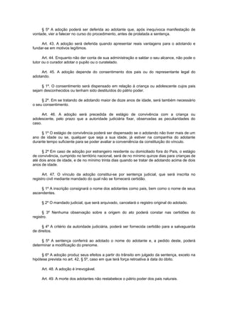 § 5º A adoção poderá ser deferida ao adotante que, após inequívoca manifestação de
vontade, vier a falecer no curso do procedimento, antes de prolatada a sentença.
Art. 43. A adoção será deferida quando apresentar reais vantagens para o adotando e
fundar-se em motivos legítimos.
Art. 44. Enquanto não der conta de sua administração e saldar o seu alcance, não pode o
tutor ou o curador adotar o pupilo ou o curatelado.
Art. 45. A adoção depende do consentimento dos pais ou do representante legal do
adotando.
§ 1º. O consentimento será dispensado em relação à criança ou adolescente cujos pais
sejam desconhecidos ou tenham sido destituídos do pátrio poder.
§ 2º. Em se tratando de adotando maior de doze anos de idade, será também necessário
o seu consentimento.
Art. 46. A adoção será precedida de estágio de convivência com a criança ou
adolescente, pelo prazo que a autoridade judiciária fixar, observadas as peculiaridades do
caso.
§ 1º O estágio de convivência poderá ser dispensado se o adotando não tiver mais de um
ano de idade ou se, qualquer que seja a sua idade, já estiver na companhia do adotante
durante tempo suficiente para se poder avaliar a conveniência da constituição do vínculo.
§ 2º Em caso de adoção por estrangeiro residente ou domiciliado fora do País, o estágio
de convivência, cumprido no território nacional, será de no mínimo quinze dias para crianças de
até dois anos de idade, e de no mínimo trinta dias quando se tratar de adotando acima de dois
anos de idade.
Art. 47. O vínculo da adoção constitui-se por sentença judicial, que será inscrita no
registro civil mediante mandado do qual não se fornecerá certidão.
§ 1º A inscrição consignará o nome dos adotantes como pais, bem como o nome de seus
ascendentes.
§ 2º O mandado judicial, que será arquivado, cancelará o registro original do adotado.
§ 3º Nenhuma observação sobre a origem do ato poderá constar nas certidões do
registro.
§ 4º A critério da autoridade judiciária, poderá ser fornecida certidão para a salvaguarda
de direitos.
§ 5º A sentença conferirá ao adotado o nome do adotante e, a pedido deste, poderá
determinar a modificação do prenome.
§ 6º A adoção produz seus efeitos a partir do trânsito em julgado da sentença, exceto na
hipótese prevista no art. 42, § 5º, caso em que terá força retroativa à data do óbito.
Art. 48. A adoção é irrevogável.
Art. 49. A morte dos adotantes não restabelece o pátrio poder dos pais naturais.
 