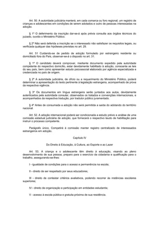 Art. 50. A autoridade judiciária manterá, em cada comarca ou foro regional, um registro de
crianças e adolescentes em condições de serem adotados e outro de pessoas interessadas na
adoção.
§ 1º O deferimento da inscrição dar-se-á após prévia consulta aos órgãos técnicos do
juizado, ouvido o Ministério Público.
§ 2º Não será deferida a inscrição se o interessado não satisfazer os requisitos legais, ou
verificada qualquer das hipóteses previstas no art. 29.
Art. 51 Cuidando-se de pedido de adoção formulado por estrangeiro residente ou
domiciliado fora do País, observar-se-á o disposto no art. 31.
§ 1º O candidato deverá comprovar, mediante documento expedido pela autoridade
competente do respectivo domicílio, estar devidamente habilitado à adoção, consoante as leis
do seu país, bem como apresentar estudo psicossocial elaborado por agência especializada e
credenciada no país de origem.
§ 2º A autoridade judiciária, de ofício ou a requerimento do Ministério Público, poderá
determinar a apresentação do texto pertinente à legislação estrangeira, acompanhado de prova
da respectiva vigência.
§ 3º Os documentos em língua estrangeira serão juntados aos autos, devidamente
autenticados pela autoridade consular, observados os tratados e convenções internacionais, e
acompanhados da respectiva tradução, por tradutor público juramentado.
§ 4º Antes de consumada a adoção não será permitida a saída do adotando do território
nacional.
Art. 52. A adoção internacional poderá ser condicionada a estudo prévio e análise de uma
comissão estadual judiciária de adoção, que fornecerá o respectivo laudo de habilitação para
instruir o processo competente.
Parágrafo único. Competirá à comissão manter registro centralizado de interessados
estrangeiros em adoção.
Capítulo IV
Do Direito à Educação, à Cultura, ao Esporte e ao Lazer
Art. 53. A criança e o adolescente têm direito à educação, visando ao pleno
desenvolvimento de sua pessoa, preparo para o exercício da cidadania e qualificação para o
trabalho, assegurando-se-lhes:
I - igualdade de condições para o acesso e permanência na escola;
II - direito de ser respeitado por seus educadores;
III - direito de contestar critérios avaliativos, podendo recorrer às instâncias escolares
superiores;
IV - direito de organização e participação em entidades estudantis;
V - acesso à escola pública e gratuita próxima de sua residência.
 