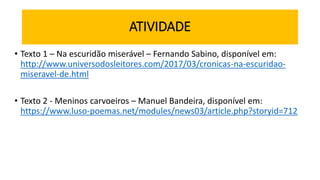 ATIVIDADE
• Texto 1 – Na escuridão miserável – Fernando Sabino, disponível em:
http://www.universodosleitores.com/2017/03/cronicas-na-escuridao-
miseravel-de.html
• Texto 2 - Meninos carvoeiros – Manuel Bandeira, disponível em:
https://www.luso-poemas.net/modules/news03/article.php?storyid=712
 