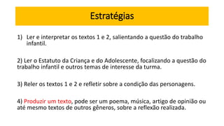 Estratégias
1) Ler e interpretar os textos 1 e 2, salientando a questão do trabalho
infantil.
2) Ler o Estatuto da Criança e do Adolescente, focalizando a questão do
trabalho infantil e outros temas de interesse da turma.
3) Reler os textos 1 e 2 e refletir sobre a condição das personagens.
4) Produzir um texto, pode ser um poema, música, artigo de opinião ou
até mesmo textos de outros gêneros, sobre a reflexão realizada.
 