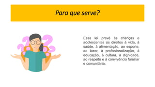 Para que serve?
Essa lei prevê às crianças e
adolescentes os direitos à vida, à
saúde, à alimentação, ao esporte,
ao lazer, à profissionalização, à
educação, à cultura, à dignidade,
ao respeito e à convivência familiar
e comunitária.
 