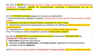 Art. 53-A. É DEVER da instituição de ensino, clubes e agremiações recreativas e de estabelecimentos
congêneres assegurar medidas de conscientização, prevenção e enfrentamento ao uso ou
dependência de drogas ilícitas.
Art. 54. É DEVER do Estado assegurar à criança e ao adolescente:
I - ensino fundamental, obrigatório e gratuito, inclusive para os que a ele não tiveram acesso na idade
própria;
II - progressiva extensão da obrigatoriedade e gratuidade ao ensino médio;
III - atendimento educacional especializado aos portadores de deficiência, preferencialmente na rede
regular de ensino
IV – atendimento em creche e pré-escola às crianças de zero a cinco anos de idade
VII § 1º O acesso ao ensino obrigatório e gratuito é direito público subjetivo.
Art. 56. Os DIRIGENTES de estabelecimentos de ensino fundamental COMUNICARÃO ao
CONSELHO TUTELAR os casos de:
I - maus-tratos envolvendo seus alunos;
II - reiteração de faltas injustificadas e de evasão escolar, esgotados os recursos escolares;
III - elevados níveis de repetência
Art 60. É proibido qualquer trabalho a menores de 14 anos de idade, salvo na condição de aprendiz
 