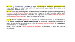 Art. 131. O CONSELHO TUTELAR é órgão permanente e autônomo, não jurisdicional,
encarregado pela sociedade de zelar pelo cumprimento dos direitos da criança e do
adolescente, definidos nesta Lei.
Art. 132. Em cada Município e em cada Região Administrativa do Distrito Federal haverá, no
mínimo, 1 (um) Conselho Tutelar como órgão integrante da administração pública local,
composto de 5 (cinco) membros, escolhidos pela população local para mandato de 4 (quatro)
anos, permitida recondução por novos processos de escolha.
Art. 245. Deixar o médico, professor ou responsável por estabelecimento de atenção à saúde
e de ensino fundamental, pré-escola ou creche, de comunicar à autoridade competente os
casos de que tenha conhecimento, envolvendo suspeita ou confirmação de maus-tratos
contra criança ou adolescente:
Pena - multa de três a vinte salários de referência, aplicando-se o dobro em caso de
reincidência.
 