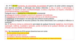 Art. 4º É DEVER da família, da comunidade, da sociedade em geral e do poder público assegurar,
com absoluta prioridade, a efetivação dos direitos referentes à vida, à saúde, à alimentação, à
educação, ao esporte, ao lazer, à profissionalização, à cultura, à dignidade, ao respeito, à liberdade e
à convivência familiar e comunitária.
Parágrafo único. A GARANTIA E PRIORIDADE compreende:
a) primazia de receber proteção e socorro em quaisquer circunstâncias;
b) precedência de atendimento nos serviços públicos ou de relevância pública;
c) preferência na formulação e na execução das políticas sociais públicas;
d) destinação privilegiada de recursos públicos nas áreas relacionadas com a proteção à infância e à
juventude.
Art. 5º Nenhuma criança ou adolescente será objeto de qualquer forma de negligência, discriminação,
exploração, violência, crueldade e opressão, punido na forma da lei qualquer atentado, por ação ou
omissão, aos seus direitos fundamentais.
Obs: Na interpretação do ECA sempre devemos levar em conta:
• Os fins sociais a que ela se dirige
• As exigências do bem comum
• Os direitos e deveres individuais e coletivos
• Condição peculiar da criança e do adolescente como pessoa em desenvolvimento
 