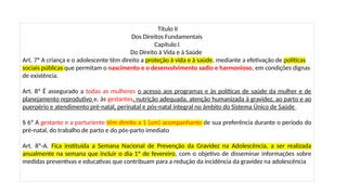 Título II
Dos Direitos Fundamentais
Capítulo I
Do Direito à Vida e à Saúde
Art. 7º A criança e o adolescente têm direito a proteção à vida e à saúde, mediante a efetivação de políticas
sociais públicas que permitam o nascimento e o desenvolvimento sadio e harmonioso, em condições dignas
de existência.
Art. 8º É assegurado a todas as mulheres o acesso aos programas e às políticas de saúde da mulher e de
planejamento reprodutivo e, às gestantes, nutrição adequada, atenção humanizada à gravidez, ao parto e ao
puerpério e atendimento pré-natal, perinatal e pós-natal integral no âmbito do Sistema Único de Saúde
§ 6º A gestante e a parturiente têm direito a 1 (um) acompanhante de sua preferência durante o período do
pré-natal, do trabalho de parto e do pós-parto imediato
Art. 8º-A. Fica instituída a Semana Nacional de Prevenção da Gravidez na Adolescência, a ser realizada
anualmente na semana que incluir o dia 1º de fevereiro, com o objetivo de disseminar informações sobre
medidas preventivas e educativas que contribuam para a redução da incidência da gravidez na adolescência
 