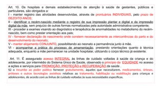 Art. 10. Os hospitais e demais estabelecimentos de atenção à saúde de gestantes, públicos e
particulares, são obrigados a:
I - manter registro das atividades desenvolvidas, através de prontuários INDIVIDUAIS, pelo prazo de
DEZOITO ANOS;
II - identificar o recém-nascido mediante o registro de sua impressão plantar e digital e da impressão
digital da mãe, sem prejuízo de outras formas normatizadas pela autoridade administrativa competente;
III - proceder a exames visando ao diagnóstico e terapêutica de anormalidades no metabolismo do recém-
nascido, bem como prestar orientação aos pais;
IV - fornecer declaração de nascimento onde constem necessariamente as intercorrências do parto e do
desenvolvimento do neonato;
V - manter alojamento CONJUNTO, possibilitando ao neonato a permanência junto à mãe.
VI - acompanhar a prática do processo de amamentação, prestando orientações quanto à técnica
adequada, enquanto a mãe permanecer na unidade hospitalar, utilizando o corpo técnico já existente.
Art. 11. É assegurado acesso INTEGRAL às linhas de cuidado voltadas à saúde da criança e do
adolescente, por intermédio do Sistema Único de Saúde, observado o princípio da EQUIDADE no acesso
a ações e serviços para PROMOÇÃO, PROTEÇÃO e RECUPERAÇÃO da saúde .
§2 o Incumbe ao poder público fornecer gratuitamente, àqueles que necessitarem, medicamentos, órteses,
próteses e outras tecnologias assistivas relativas ao tratamento, habilitação ou reabilitação para crianças e
adolescentes, de acordo com as linhas de cuidado voltadas às suas necessidades específicas.
 