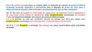 Art. 13. Os casos de suspeita ou confirmação de castigo físico, de tratamento cruel ou degradante e
de maus-tratos contra criança ou adolescente serão obrigatoriamente comunicados ao Conselho
Tutelar da respectiva localidade, sem prejuízo de outras providências legais.
§ 1 o As gestantes ou mães que manifestem interesse em entregar seus filhos para adoção serão
obrigatoriamente encaminhadas, sem constrangimento, à Justiça da Infância e da Juventude.
Art 14 § 1 o É obrigatória a vacinação das crianças nos casos recomendados pelas autoridades
sanitárias
§ 3 o Os profissionais que atuam no cuidado diário ou frequente de crianças na primeira infância
receberão formação específica e permanente para a detecção de sinais de risco para o
desenvolvimento psíquico, bem como para o acompanhamento que se fizer necessário
 