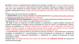 Art. 18-A. A criança e o adolescente têm o direito de ser educados e cuidados sem o uso de castigo físico ou de
tratamento cruel ou degradante, como formas de correção, disciplina, educação ou qualquer outro pretexto,
pelos pais, pelos integrantes da família ampliada, pelos responsáveis, pelos agentes públicos executores de
medidas socioeducativas ou por qualquer pessoa encarregada de cuidar deles, tratá-los, educá-los ou protegê-
los.
Parágrafo único. Para os fins desta Lei, considera-se:
I – CASTIGO FÍSICO: ação de natureza disciplinar ou punitiva aplicada com o uso da força física sobre a criança ou
o adolescente que resulte em a) sofrimento físico; ou b) lesão
II – TRATAMENTO CRUEL OU DEGRADANTE: conduta ou forma cruel de tratamento em relação à criança ou ao
adolescente que: a) humilhe; ou b) ameace gravemente; ou c) ridicularize.
Art. 18-B. Os pais, os integrantes da família ampliada, os responsáveis, os agentes públicos executores de
medidas socioeducativas ou qualquer pessoa encarregada de cuidar de crianças e de adolescentes, tratá-los,
educá-los ou protegê-los que utilizarem castigo físico ou tratamento cruel ou degradante como formas de
correção, disciplina, educação ou qualquer outro pretexto estarão sujeitos, sem prejuízo de outras sanções
cabíveis, às seguintes medidas, que serão aplicadas de acordo com a gravidade do caso:
I - encaminhamento a programa oficial ou comunitário de proteção à família; II - encaminhamento a tratamento
psicológico ou psiquiátrico; III - encaminhamento a cursos ou programas de orientação; IV - obrigação de
encaminhar a criança a tratamento especializado; V - advertência. VI - garantia de tratamento de saúde
especializado à vítima.
Parágrafo único. As medidas previstas neste artigo serão aplicadas pelo CONSELHO TUTELAR, sem prejuízo de
outras providências legais
 