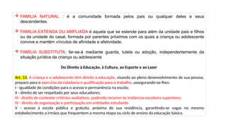 FAMILIA NATURAL : é a comunidade formada pelos pais ou qualquer deles e seus
descendentes.
 FAMILIA EXTENSA OU AMPLIADA é aquela que se estende para além da unidade pais e filhos
ou da unidade do casal, formada por parentes próximos com os quais a criança ou adolescente
convive e mantém vínculos de afinidade e afetividade.
 FAMÍLIA SUBSTITUTA: far-se-á mediante guarda, tutela ou adoção, independentemente da
situação jurídica da criança ou adolescente
Do Direito à Educação, à Cultura, ao Esporte e ao Lazer
Art. 53. A criança e o adolescente têm direito à educação, visando ao pleno desenvolvimento de sua pessoa,
preparo para o exercício da cidadania e qualificação para o trabalho, assegurando-se-lhes:
I - igualdade de condições para o acesso e permanência na escola;
II - direito de ser respeitado por seus educadores;
III - direito de contestar critérios avaliativos, podendo recorrer às instâncias escolares superiores;
IV - direito de organização e participação em entidades estudantis
V - acesso à escola pública e gratuita, próxima de sua residência, garantindo-se vagas no mesmo
estabelecimento a irmãos que frequentem a mesma etapa ou ciclo de ensino da educação básica.
 