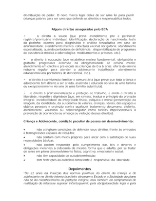 distribuição do poder. O novo marco legal deixa de ser uma lei para punir
crianças pobres para ser uma que defende os direitos e responsabiliza todos.


                    Alguns direitos assegurados pelo ECA

•         o direito à saúde (que prevê atendimento pré e perinatal;
registro/prontuário individual; identificação; declaração de nascimento; teste
do pezinho; exames para diagnóstico e análise terapêutica em caso de
anormalidade; atendimento médico; cobertura vacinal obrigatória; atendimento
especializado, quando portadores de deficiência; disponibilização de programas
de assistência médica e odontológica; medicamentos e próteses; etc.).

•    o direito à educação (que estabelece ensino fundamental, obrigatório e
gratuito; progressiva extensão da obrigatoriedade ao ensino médio;
atendimento em creche e pré-escola às crianças de 0 a 6 anos; oferta de ensino
noturno regular para atender o adolescente trabalhador; atendimento
educacional aos portadores de deficiência, etc.).

• o direito à convivência familiar e comunitária (que prevê que toda criança e
adolescente tem direito a ser criado, assistido e educado no seio de uma família
ou excepcionalmente no seio de uma família substituta).

•    o direito à profissionalização e proteção ao trabalho, e ainda o direito à
liberdade, respeito e dignidade (que, em síntese, traduz o princípio da proteção
integral: inviolabilidade da integridade física, psíquica e moral (preservação da
imagem, da identidade, da autonomia de valores, crenças, idéias, dos espaços e
objetos pessoais e proteção contra qualquer tratamento desumano, violento,
aterrorizante, vexatório ou constrangedor como tarefas imprescindíveis à
prevenção de ocorrência ou ameaça ou violação desses direitos).

Criança e Adolescente, condição peculiar de pessoa em desenvolvimento:

        não atingiram condições de defender seus direitos frente às omissões
e transgressões capazes de violá-los;
        não contam com meios próprios para arcar com a satisfação de suas
necessidades básicas;
        não podem responder pelo cumprimento das leis e deveres e
obrigações inerentes à cidadania da mesma forma que o adulto, por se tratar
de seres em pleno desenvolvimento físico, cognitivo, emocional e social;
        não têm capacidade de autodeterminação;
        têm restrições ao exercício consciente e responsável da liberdade.


                                 Depoimentos
“Os 22 anos da inserção das normas positivas do direito da criança e do
adolescente no direito interno brasileiro elevaram o Estado e a Sociedade ao plano
não só do reconhecimento da proteção integral, mas também do compromisso de
realização do interesse superior infanto-juvenil, pela obrigatoriedade legal e pela
 