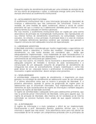 Enquanto regime de atendimento praticado por uma entidade de atenção direta
em seu elenco de programas e ações, a colocação emerge como uma forma de
atenção alternativa ao acolhimento institucional.


IV – ACOLHIMENTO INSTITUCIONAL
O acolhimento institucional não é uma internação (privação de liberdade) de
crianças e adolescentes que não cometeram ato infracional. Trata-se, na
verdade, de uma medida de apoio residencial, afetivo e social de caráter
provisório até que a criança ou o adolescente atendido possa retornar à sua
própria família ou colocado em família substituta.
Por isso mesmo, o acolhimento institucional deve ser regido por uma estrita
observância do princípio da incompletude institucional, não reproduzindo em
seu interior formas de atendimento encontráveis na comunidade. Existem
exceções, no entanto, a esse princípio. A principal delas é o caso de crianças
com múltiplas deficiências (paralisia cerebral, por exemplo), que passam a
requerer estruturas com adequados recursos de especialização.

V – LIBERDADE ASSISTIDA
A liberdade assistida é considerada por muitos magistrados e especialistas em
trabalho social e educativo a "rainha das medidas". Enquanto regime de
atendimento, eu não tenho dúvidas em considerar que - desde que
adequadamente implementada - essa modalidade de ação socioeducativa é a
mais articulada e consequente das abordagens na grande maioria dos casos de
cometimento de ato infracional por adolescentes.
Para que isso ocorra, no entanto, faz-se necessário o desenvolvimento de um
adequado conjunto de métodos e técnicas de ação socioeducativa e a
estruturação de um adequado conjunto de programas de atendimento de
retaguarda nas áreas de aconselhamento, terapia, reabilitação e, como não
pode deixar de ser, educação básica e profissional. A orientação e, quando
necessário, o apoio sociofamiliar, devem sempre estar presentes.

VI – SEMILIBERDADE
A semiliberdade, enquanto regime de atendimento, é importante em duas
posições na estratégia do atendimento ao adolescente autor de ato infracional.
É a última alternativa antes que se recorra à privação da liberdade. É a
primeira alternativa, quando se pensa na progressão de regime para os
adolescentes que se encontram internados. Sua implementação vale-se de
elementos de ação socioeducativa do regime de internação e também daqueles
próprios do regime de liberdade assistida.
O regime de semiliberdade é adequado tanto para adolescentes primários, que
não se pretende privar inteiramente da liberdade, como para aqueles que, no
regime de privação de liberdade, dão mostras de ter condições já de retorno
controlado ao convívio humano mais amplo do que aquele existente no
internato.

VII – A INTERNAÇÃO
O regime de internação é o mais complexo e difícil de ser implementado.
Parafraseando o prof. Alessandro Baratta, podemos afirmar que "o bom
internato é aquele que não existe". Esta advertência serve para nos alertar da
necessidade de ter-se sempre um compromisso profundo com os princípios da
 