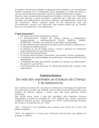 brevidade e da excepcionalidade na aplicação dessa medida e um compromisso
também profundo com a integridade física, psicológica e moral dos jovens e
com seu desenvolvimento pessoal e social na implementação desse regime.
Quanto à ação socioeducativa (conjunto de métodos e técnicas a ser trabalhado
com esses jovens), o ponto principal é sabermos que "tudo que serve para
trabalhar com adolescentes serve para trabalhar com adolescentes autores de
ato infracional". Afinal, estamos diante de um adolescente que, por
circunstâncias, cometeu ato infracional. Não estamos diante de um infrator
que, por circunstâncias, é um adolescente.


O que buscamos?
    Um ambiente familiar fortalecido e protetor;
    O desenvolvimento integral de nossas crianças e adolescentes,
     compreendendo       o   desenvolvimento     FÍSICO,    MENTAL,       MORAL,
     ESPIRITUAL e SOCIAL em condições de liberdade e de dignidade;
    O enfrentamento das violências praticadas contra crianças e adolescentes;
    A redução da violência juvenil;
    O combate ao uso de drogas lícitas e ilícitas e garantia de tratamento
     especializado para os que necessitarem;
    A inclusão educacional efetiva;
    O convívio social saudável, estimulante, interessante, criativo e produtivo;
    A ampliação das oportunidades de qualificação e inserção profissional dos
     adolescentes;
    A ampliação de redes de proteção e de apoio às crianças, aos adolescentes,
     aos jovens e suas famílias;
    O fortalecimento das estruturas de defesa dos direitos das crianças e dos
     adolescentes.



                            Trajetória histórica:
 Da roda dos enjeitados ao Estatuto da Criança
               e do Adolescente
Até o começo do século XX, assistência à infância era realizada principalmente
por instituições de obras de caridade, como a Santa Casa de Misericórdia, que
cuidava de doentes, pobres e órfãos, pois não havia políticas sociais
instituídas.
Nas santas casas, havia a roda dos enjeitados, para depositar crianças
indesejadas. A prática foi proibida em 1927. Naquele ano, surgiu o primeiro
Código de Menores do país, reformulado em 1979 e substituído pelo Estatuto
da Criança e do Adolescente, em 1990.

1891 - O Decreto 1.313 estabelece que crianças com menos de 12 anos não
podem trabalhar

1919 - Na Inglaterra, é criada uma instituição internacional com objetivo de
proteger a infância
 