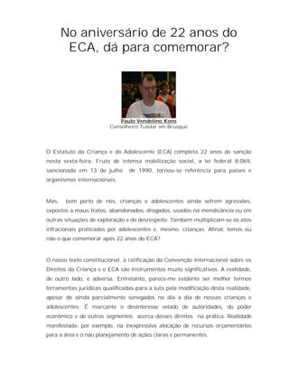 No aniversário de 22 anos do
        ECA, dá para comemorar?




                            Paulo Vendelino Kons
                        Conselheiro Tutelar em Brusque




O Estatuto da Criança e do Adolescente (ECA) completa 22 anos de sanção
nesta sexta-feira. Fruto de intensa mobilização social, a lei federal 8.069,
sancionada em 13 de julho       de 1990, tornou-se referência para países e
organismos internacionais.



Mas,   bem perto de nós, crianças e adolescentes ainda sofrem agressões,
expostos a maus tratos, abandonados, drogados, usados na mendicância ou em
outras situações de exploração e de desrespeito. Também multiplicam-se os atos
infracionais praticados por adolescentes e, mesmo, crianças. Afinal, temos ou
não o que comemorar após 22 anos do ECA?



O nosso texto constitucional, a ratificação da Convenção Internacional sobre os
Direitos da Criança e o ECA são instrumentos muito significativos. A realidade,
de outro lado, é adversa. Entretanto, parece-me evidente ser melhor termos
ferramentas jurídicas qualificadas para a luta pela modificação desta realidade,
apesar de ainda parcialmente sonegados no dia a dia de nossas crianças e
adolescentes. É marcante o desinteresse velado de autoridades, do poder
econômico e de outros segmentos acerca desses direitos na prática. Realidade
manifestada, por exemplo, na inexpressiva alocação de recursos orçamentários
para a área e o não planejamento de ações claras e permanentes.
 
