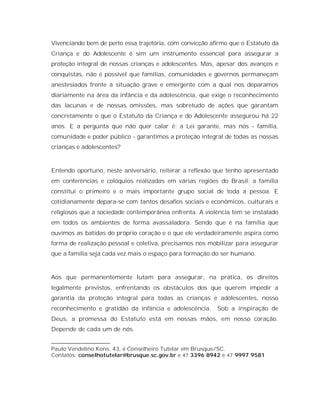 Vivenciando bem de perto essa trajetória, com convicção afirmo que o Estatuto da
Criança e do Adolescente é sim um instrumento essencial para assegurar a
proteção integral de nossas crianças e adolescentes. Mas, apesar dos avanços e
conquistas, não é possível que famílias, comunidades e governos permaneçam
anestesiados frente à situação grave e emergente com a qual nos deparamos
diariamente na área da infância e da adolescência, que exige o reconhecimento
das lacunas e de nossas omissões, mas sobretudo de ações que garantam
concretamente o que o Estatuto da Criança e do Adolescente assegurou há 22
anos. E a pergunta que não quer calar é: a Lei garante, mas nós - família,
comunidade e poder público - garantimos a proteção integral de todas as nossas
crianças e adolescentes?



Entendo oportuno, neste aniversário, reiterar a reflexão que tenho apresentado
em conferências e colóquios realizadas em várias regiões do Brasil: a família
constitui o primeiro e o mais importante grupo social de toda a pessoa. E
cotidianamente depara-se com tantos desafios sociais e econômicos, culturais e
religiosos que a sociedade contemporânea enfrenta. A violência tem se instalado
em todos os ambientes de forma avassaladora. Sendo que é na família que
ouvimos as batidas do próprio coração e o que ele verdadeiramente aspira como
forma de realização pessoal e coletiva, precisamos nos mobilizar para assegurar
que a família seja cada vez mais o espaço para formação do ser humano.



Aos que permanentemente lutam para assegurar, na prática, os direitos
legalmente previstos, enfrentando os obstáculos dos que querem impedir a
garantia da proteção integral para todas as crianças e adolescentes, nosso
reconhecimento e gratidão da infância e adolescência.     Sob a inspiração de
Deus, a promessa do Estatuto está em nossas mãos, em nosso coração.
Depende de cada um de nós.
____________________
Paulo Vendelino Kons, 43, é Conselheiro Tutelar em Brusque/SC.
Contatos: conselhotutelar@brusque.sc.gov.br e 47 3396 8942 e 47 9997 9581
 