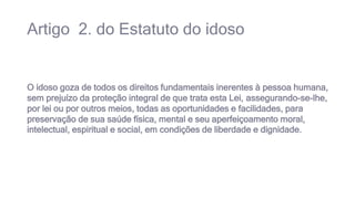Artigo 2. do Estatuto do idoso
O idoso goza de todos os direitos fundamentais inerentes à pessoa humana,
sem prejuízo da proteção integral de que trata esta Lei, assegurando-se-lhe,
por lei ou por outros meios, todas as oportunidades e facilidades, para
preservação de sua saúde física, mental e seu aperfeiçoamento moral,
intelectual, espiritual e social, em condições de liberdade e dignidade.
 