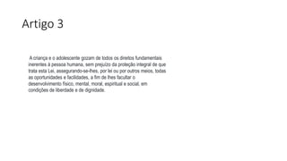 Artigo 3
A criança e o adolescente gozam de todos os direitos fundamentais
inerentes à pessoa humana, sem prejuízo da proteção integral de que
trata esta Lei, assegurando-se-lhes, por lei ou por outros meios, todas
as oportunidades e facilidades, a fim de lhes facultar o
desenvolvimento físico, mental, moral, espiritual e social, em
condições de liberdade e de dignidade.
 