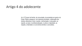 Artigo 4 do adolecente
Art. 4º É dever da família, da comunidade, da sociedade em geral e do
Poder Público assegurar, com absoluta prioridade, a efetivação dos
direitos referentes à vida, à saúde, à alimentação, à educação, ao
esporte, ao lazer, à profissionalização, à cultura, à dignidade, ao
respeito, à liberdade e à convivência familiar e comunitária.
 