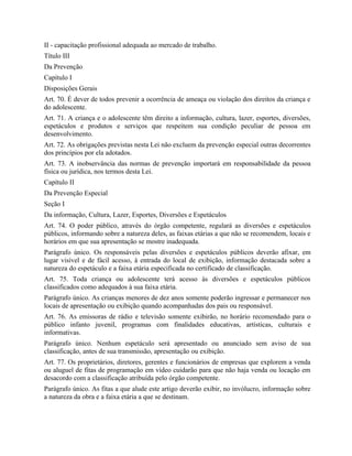 II - capacitação profissional adequada ao mercado de trabalho.
Título III
Da Prevenção
Capítulo I
Disposições Gerais
Art. 70. É dever de todos prevenir a ocorrência de ameaça ou violação dos direitos da criança e
do adolescente.
Art. 71. A criança e o adolescente têm direito a informação, cultura, lazer, esportes, diversões,
espetáculos e produtos e serviços que respeitem sua condição peculiar de pessoa em
desenvolvimento.
Art. 72. As obrigações previstas nesta Lei não excluem da prevenção especial outras decorrentes
dos princípios por ela adotados.
Art. 73. A inobservância das normas de prevenção importará em responsabilidade da pessoa
física ou jurídica, nos termos desta Lei.
Capítulo II
Da Prevenção Especial
Seção I
Da informação, Cultura, Lazer, Esportes, Diversões e Espetáculos
Art. 74. O poder público, através do órgão competente, regulará as diversões e espetáculos
públicos, informando sobre a natureza deles, as faixas etárias a que não se recomendem, locais e
horários em que sua apresentação se mostre inadequada.
Parágrafo único. Os responsáveis pelas diversões e espetáculos públicos deverão afixar, em
lugar visível e de fácil acesso, à entrada do local de exibição, informação destacada sobre a
natureza do espetáculo e a faixa etária especificada no certificado de classificação.
Art. 75. Toda criança ou adolescente terá acesso às diversões e espetáculos públicos
classificados como adequados à sua faixa etária.
Parágrafo único. As crianças menores de dez anos somente poderão ingressar e permanecer nos
locais de apresentação ou exibição quando acompanhadas dos pais ou responsável.
Art. 76. As emissoras de rádio e televisão somente exibirão, no horário recomendado para o
público infanto juvenil, programas com finalidades educativas, artísticas, culturais e
informativas.
Parágrafo único. Nenhum espetáculo será apresentado ou anunciado sem aviso de sua
classificação, antes de sua transmissão, apresentação ou exibição.
Art. 77. Os proprietários, diretores, gerentes e funcionários de empresas que explorem a venda
ou aluguel de fitas de programação em vídeo cuidarão para que não haja venda ou locação em
desacordo com a classificação atribuída pelo órgão competente.
Parágrafo único. As fitas a que alude este artigo deverão exibir, no invólucro, informação sobre
a natureza da obra e a faixa etária a que se destinam.
 