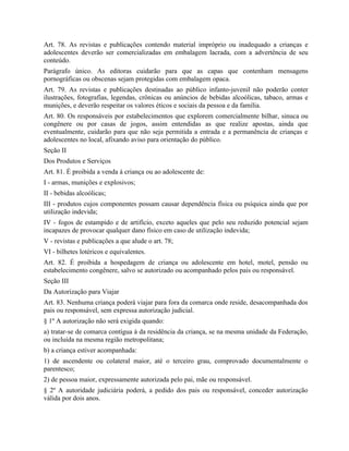 Art. 78. As revistas e publicações contendo material impróprio ou inadequado a crianças e
adolescentes deverão ser comercializadas em embalagem lacrada, com a advertência de seu
conteúdo.
Parágrafo único. As editoras cuidarão para que as capas que contenham mensagens
pornográficas ou obscenas sejam protegidas com embalagem opaca.
Art. 79. As revistas e publicações destinadas ao público infanto-juvenil não poderão conter
ilustrações, fotografias, legendas, crônicas ou anúncios de bebidas alcoólicas, tabaco, armas e
munições, e deverão respeitar os valores éticos e sociais da pessoa e da família.
Art. 80. Os responsáveis por estabelecimentos que explorem comercialmente bilhar, sinuca ou
congênere ou por casas de jogos, assim entendidas as que realize apostas, ainda que
eventualmente, cuidarão para que não seja permitida a entrada e a permanência de crianças e
adolescentes no local, afixando aviso para orientação do público.
Seção II
Dos Produtos e Serviços
Art. 81. É proibida a venda à criança ou ao adolescente de:
I - armas, munições e explosivos;
II - bebidas alcoólicas;
III - produtos cujos componentes possam causar dependência física ou psíquica ainda que por
utilização indevida;
IV - fogos de estampido e de artifício, exceto aqueles que pelo seu reduzido potencial sejam
incapazes de provocar qualquer dano físico em caso de utilização indevida;
V - revistas e publicações a que alude o art. 78;
VI - bilhetes lotéricos e equivalentes.
Art. 82. É proibida a hospedagem de criança ou adolescente em hotel, motel, pensão ou
estabelecimento congênere, salvo se autorizado ou acompanhado pelos pais ou responsável.
Seção III
Da Autorização para Viajar
Art. 83. Nenhuma criança poderá viajar para fora da comarca onde reside, desacompanhada dos
pais ou responsável, sem expressa autorização judicial.
§ 1º A autorização não será exigida quando:
a) tratar-se de comarca contígua à da residência da criança, se na mesma unidade da Federação,
ou incluída na mesma região metropolitana;
b) a criança estiver acompanhada:
1) de ascendente ou colateral maior, até o terceiro grau, comprovado documentalmente o
parentesco;
2) de pessoa maior, expressamente autorizada pelo pai, mãe ou responsável.
§ 2º A autoridade judiciária poderá, a pedido dos pais ou responsável, conceder autorização
válida por dois anos.
 