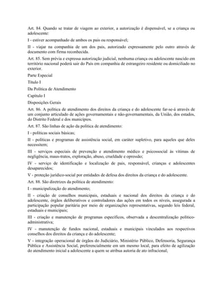 Art. 84. Quando se tratar de viagem ao exterior, a autorização é dispensável, se a criança ou
adolescente:
I - estiver acompanhado de ambos os pais ou responsável;
II - viajar na companhia de um dos pais, autorizado expressamente pelo outro através de
documento com firma reconhecida.
Art. 85. Sem prévia e expressa autorização judicial, nenhuma criança ou adolescente nascido em
território nacional poderá sair do País em companhia de estrangeiro residente ou domiciliado no
exterior.
Parte Especial
Título I
Da Política de Atendimento
Capítulo I
Disposições Gerais
Art. 86. A política de atendimento dos direitos da criança e do adolescente far-se-á através de
um conjunto articulado de ações governamentais e não-governamentais, da União, dos estados,
do Distrito Federal e dos municípios.
Art. 87. São linhas de ação da política de atendimento:
I - políticas sociais básicas;
II - políticas e programas de assistência social, em caráter supletivo, para aqueles que deles
necessitem;
III - serviços especiais de prevenção e atendimento médico e psicossocial às vítimas de
negligência, maus-tratos, exploração, abuso, crueldade e opressão;
IV - serviço de identificação e localização de pais, responsável, crianças e adolescentes
desaparecidos;
V - proteção jurídico-social por entidades de defesa dos direitos da criança e do adolescente.
Art. 88. São diretrizes da política de atendimento:
I - municipalização do atendimento;
II - criação de conselhos municipais, estaduais e nacional dos direitos da criança e do
adolescente, órgãos deliberativos e controladores das ações em todos os níveis, assegurada a
participação popular paritária por meio de organizações representativas, segundo leis federal,
estaduais e municipais;
III - criação e manutenção de programas específicos, observada a descentralização político-
administrativa;
IV - manutenção de fundos nacional, estaduais e municipais vinculados aos respectivos
conselhos dos direitos da criança e do adolescente;
V - integração operacional de órgãos do Judiciário, Ministério Público, Defensoria, Segurança
Pública e Assistência Social, preferencialmente em um mesmo local, para efeito de agilização
do atendimento inicial a adolescente a quem se atribua autoria de ato infracional;
 