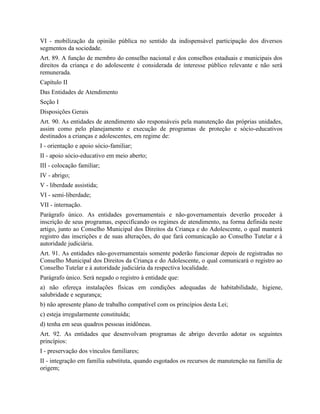 VI - mobilização da opinião pública no sentido da indispensável participação dos diversos
segmentos da sociedade.
Art. 89. A função de membro do conselho nacional e dos conselhos estaduais e municipais dos
direitos da criança e do adolescente é considerada de interesse público relevante e não será
remunerada.
Capítulo II
Das Entidades de Atendimento
Seção I
Disposições Gerais
Art. 90. As entidades de atendimento são responsáveis pela manutenção das próprias unidades,
assim como pelo planejamento e execução de programas de proteção e sócio-educativos
destinados a crianças e adolescentes, em regime de:
I - orientação e apoio sócio-familiar;
II - apoio sócio-educativo em meio aberto;
III - colocação familiar;
IV - abrigo;
V - liberdade assistida;
VI - semi-liberdade;
VII - internação.
Parágrafo único. As entidades governamentais e não-governamentais deverão proceder à
inscrição de seus programas, especificando os regimes de atendimento, na forma definida neste
artigo, junto ao Conselho Municipal dos Direitos da Criança e do Adolescente, o qual manterá
registro das inscrições e de suas alterações, do que fará comunicação ao Conselho Tutelar e à
autoridade judiciária.
Art. 91. As entidades não-governamentais somente poderão funcionar depois de registradas no
Conselho Municipal dos Direitos da Criança e do Adolescente, o qual comunicará o registro ao
Conselho Tutelar e à autoridade judiciária da respectiva localidade.
Parágrafo único. Será negado o registro à entidade que:
a) não ofereça instalações físicas em condições adequadas de habitabilidade, higiene,
salubridade e segurança;
b) não apresente plano de trabalho compatível com os princípios desta Lei;
c) esteja irregularmente constituída;
d) tenha em seus quadros pessoas inidôneas.
Art. 92. As entidades que desenvolvam programas de abrigo deverão adotar os seguintes
princípios:
I - preservação dos vínculos familiares;
II - integração em família substituta, quando esgotados os recursos de manutenção na família de
origem;
 