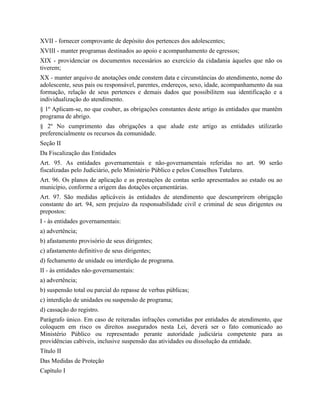XVII - fornecer comprovante de depósito dos pertences dos adolescentes;
XVIII - manter programas destinados ao apoio e acompanhamento de egressos;
XIX - providenciar os documentos necessários ao exercício da cidadania àqueles que não os
tiverem;
XX - manter arquivo de anotações onde constem data e circunstâncias do atendimento, nome do
adolescente, seus pais ou responsável, parentes, endereços, sexo, idade, acompanhamento da sua
formação, relação de seus pertences e demais dados que possibilitem sua identificação e a
individualização do atendimento.
§ 1º Aplicam-se, no que couber, as obrigações constantes deste artigo às entidades que mantêm
programa de abrigo.
§ 2º No cumprimento das obrigações a que alude este artigo as entidades utilizarão
preferencialmente os recursos da comunidade.
Seção II
Da Fiscalização das Entidades
Art. 95. As entidades governamentais e não-governamentais referidas no art. 90 serão
fiscalizadas pelo Judiciário, pelo Ministério Público e pelos Conselhos Tutelares.
Art. 96. Os planos de aplicação e as prestações de contas serão apresentados ao estado ou ao
município, conforme a origem das dotações orçamentárias.
Art. 97. São medidas aplicáveis às entidades de atendimento que descumprirem obrigação
constante do art. 94, sem prejuízo da responsabilidade civil e criminal de seus dirigentes ou
prepostos:
I - às entidades governamentais:
a) advertência;
b) afastamento provisório de seus dirigentes;
c) afastamento definitivo de seus dirigentes;
d) fechamento de unidade ou interdição de programa.
II - às entidades não-governamentais:
a) advertência;
b) suspensão total ou parcial do repasse de verbas públicas;
c) interdição de unidades ou suspensão de programa;
d) cassação do registro.
Parágrafo único. Em caso de reiteradas infrações cometidas por entidades de atendimento, que
coloquem em risco os direitos assegurados nesta Lei, deverá ser o fato comunicado ao
Ministério Público ou representado perante autoridade judiciária competente para as
providências cabíveis, inclusive suspensão das atividades ou dissolução da entidade.
Título II
Das Medidas de Proteção
Capítulo I
 