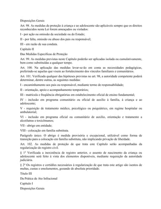 Disposições Gerais
Art. 98. As medidas de proteção à criança e ao adolescente são aplicáveis sempre que os direitos
reconhecidos nesta Lei forem ameaçados ou violados:
I - por ação ou omissão da sociedade ou do Estado;
II - por falta, omissão ou abuso dos pais ou responsável;
III - em razão de sua conduta.
Capítulo II
Das Medidas Específicas de Proteção
Art. 99. As medidas previstas neste Capítulo poderão ser aplicadas isolada ou cumulativamente,
bem como substituídas a qualquer tempo.
Art. 100. Na aplicação das medidas levar-se-ão em conta as necessidades pedagógicas,
preferindo-se aquelas que visem ao fortalecimento dos vínculos familiares e comunitários.
Art. 101. Verificada qualquer das hipóteses previstas no art. 98, a autoridade competente poderá
determinar, dentre outras, as seguintes medidas:
I - encaminhamento aos pais ou responsável, mediante termo de responsabilidade;
II - orientação, apoio e acompanhamento temporários;
III - matrícula e freqüência obrigatórias em estabelecimento oficial de ensino fundamental;
IV - inclusão em programa comunitário ou oficial de auxílio à família, à criança e ao
adolescente;
V - requisição de tratamento médico, psicológico ou psiquiátrico, em regime hospitalar ou
ambulatorial;
VI - inclusão em programa oficial ou comunitário de auxílio, orientação e tratamento a
alcoólatras e toxicômanos;
VII - abrigo em entidade;
VIII - colocação em família substituta.
Parágrafo único. O abrigo é medida provisória e excepcional, utilizável como forma de
transição para a colocação em família substituta, não implicando privação de liberdade.
Art. 102. As medidas de proteção de que trata este Capítulo serão acompanhadas da
regularização do registro civil.
§ 1º Verificada a inexistência de registro anterior, o assento de nascimento da criança ou
adolescente será feito à vista dos elementos disponíveis, mediante requisição da autoridade
judiciária.
§ 2º Os registros e certidões necessários à regularização de que trata este artigo são isentos de
multas, custas e emolumentos, gozando de absoluta prioridade.
Título III
Da Prática de Ato Infracional
Capítulo I
Disposições Gerais
 