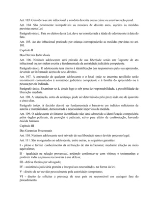 Art. 103. Considera-se ato infracional a conduta descrita como crime ou contravenção penal.
Art. 104. São penalmente inimputáveis os menores de dezoito anos, sujeitos às medidas
previstas nesta Lei.
Parágrafo único. Para os efeitos desta Lei, deve ser considerada a idade do adolescente à data do
fato.
Art. 105. Ao ato infracional praticado por criança corresponderão as medidas previstas no art.
101.
Capítulo II
Dos Direitos Individuais
Art. 106. Nenhum adolescente será privado de sua liberdade senão em flagrante de ato
infracional ou por ordem escrita e fundamentada da autoridade judiciária competente.
Parágrafo único. O adolescente tem direito à identificação dos responsáveis pela sua apreensão,
devendo ser informado acerca de seus direitos.
Art. 107. A apreensão de qualquer adolescente e o local onde se encontra recolhido serão
incontinenti comunicados à autoridade judiciária competente e à família do apreendido ou à
pessoa por ele indicada.
Parágrafo único. Examinar-se-á, desde logo e sob pena de responsabilidade, a possibilidade de
liberação imediata.
Art. 108. A internação, antes da sentença, pode ser determinada pelo prazo máximo de quarenta
e cinco dias.
Parágrafo único. A decisão deverá ser fundamentada e basear-se em indícios suficientes de
autoria e materialidade, demonstrada a necessidade imperiosa da medida.
Art. 109. O adolescente civilmente identificado não será submetido a identificação compulsória
pelos órgãos policiais, de proteção e judiciais, salvo para efeito de confrontação, havendo
dúvida fundada.
Capítulo III
Das Garantias Processuais
Art. 110. Nenhum adolescente será privado de sua liberdade sem o devido processo legal.
Art. 111. São asseguradas ao adolescente, entre outras, as seguintes garantias:
I - pleno e formal conhecimento da atribuição de ato infracional, mediante citação ou meio
equivalente;
II - igualdade na relação processual, podendo confrontar-se com vítimas e testemunhas e
produzir todas as provas necessárias à sua defesa;
III - defesa técnica por advogado;
IV - assistência judiciária gratuita e integral aos necessitados, na forma da lei;
V - direito de ser ouvido pessoalmente pela autoridade competente;
VI - direito de solicitar a presença de seus pais ou responsável em qualquer fase do
procedimento.
 