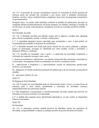 Art. 117. A prestação de serviços comunitários consiste na realização de tarefas gratuitas de
interesse geral, por período não excedente a seis meses, junto a entidades assistenciais,
hospitais, escolas e outros estabelecimentos congêneres, bem como em programas comunitários
ou governamentais.
Parágrafo único. As tarefas serão atribuídas conforme as aptidões do adolescente, devendo ser
cumpridas durante jornada máxima de oito horas semanais, aos sábados, domingos e feriados ou
em dias úteis, de modo a não prejudicar a freqüência à escola ou à jornada normal de trabalho.
Seção V
Da Liberdade Assistida
Art. 118. A liberdade assistida será adotada sempre que se afigurar a medida mais adequada
para o fim de acompanhar, auxiliar e orientar o adolescente.
§ 1º A autoridade designará pessoa capacitada para acompanhar o caso, a qual poderá ser
recomendada por entidade ou programa de atendimento.
§ 2º A liberdade assistida será fixada pelo prazo mínimo de seis meses, podendo a qualquer
tempo ser prorrogada, revogada ou substituída por outra medida, ouvido o orientador, o
Ministério Público e o defensor.
Art. 119. Incumbe ao orientador, com o apoio e a supervisão da autoridade competente, a
realização dos seguintes encargos, entre outros:
I - promover socialmente o adolescente e sua família, fornecendo-lhes orientação e inserindo-os,
se necessário, em programa oficial ou comunitário de auxílio e assistência social;
II - supervisionar a freqüência e o aproveitamento escolar do adolescente, promovendo,
inclusive, sua matrícula;
III - diligenciar no sentido da profissionalização do adolescente e de sua inserção no mercado de
trabalho;
IV - apresentar relatório do caso.
Seção VI
Do Regime de Semi-liberdade
Art. 120. O regime de semi-liberdade pode ser determinado desde o início, ou como forma de
transição para o meio aberto, possibilitada a realização de atividades externas,
independentemente de autorização judicial.
§ 1º São obrigatórias a escolarização e a profissionalização, devendo, sempre que possível, ser
utilizados os recursos existentes na comunidade.
§ 2º A medida não comporta prazo determinado aplicando-se, no que couber, as disposições
relativas à internação.
Seção VII
Da Internação
Art. 121. A internação constitui medida privativa da liberdade, sujeita aos princípios de
brevidade, excepcionalidade e respeito à condição peculiar de pessoa em desenvolvimento.
 