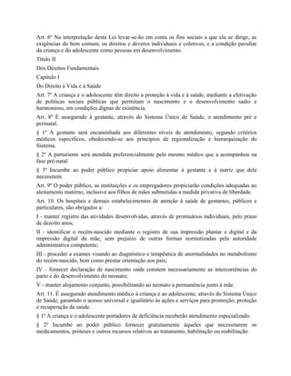 Art. 6º Na interpretação desta Lei levar-se-ão em conta os fins sociais a que ela se dirige, as
exigências do bem comum, os direitos e deveres individuais e coletivos, e a condição peculiar
da criança e do adolescente como pessoas em desenvolvimento.
Título II
Dos Direitos Fundamentais
Capítulo I
Do Direito à Vida e à Saúde
Art. 7º A criança e o adolescente têm direito a proteção à vida e à saúde, mediante a efetivação
de políticas sociais públicas que permitam o nascimento e o desenvolvimento sadio e
harmonioso, em condições dignas de existência.
Art. 8º É assegurado à gestante, através do Sistema Único de Saúde, o atendimento pré e
perinatal.
§ 1º A gestante será encaminhada aos diferentes níveis de atendimento, segundo critérios
médicos específicos, obedecendo-se aos princípios de regionalização e hierarquização do
Sistema.
§ 2º A parturiente será atendida preferencialmente pelo mesmo médico que a acompanhou na
fase pré-natal.
§ 3º Incumbe ao poder público propiciar apoio alimentar à gestante e à nutriz que dele
necessitem.
Art. 9º O poder público, as instituições e os empregadores propiciarão condições adequadas ao
aleitamento materno, inclusive aos filhos de mães submetidas a medida privativa de liberdade.
Art. 10. Os hospitais e demais estabelecimentos de atenção à saúde de gestantes, públicos e
particulares, são obrigados a:
I - manter registro das atividades desenvolvidas, através de prontuários individuais, pelo prazo
de dezoito anos;
II - identificar o recém-nascido mediante o registro de sua impressão plantar e digital e da
impressão digital da mãe, sem prejuízo de outras formas normatizadas pela autoridade
administrativa competente;
III - proceder a exames visando ao diagnóstico e terapêutica de anormalidades no metabolismo
do recém-nascido, bem como prestar orientação aos pais;
IV - fornecer declaração de nascimento onde constem necessariamente as intercorrências do
parto e do desenvolvimento do neonato;
V - manter alojamento conjunto, possibilitando ao neonato a permanência junto à mãe.
Art. 11. É assegurado atendimento médico à criança e ao adolescente, através do Sistema Único
de Saúde, garantido o acesso universal e igualitário às ações e serviços para promoção, proteção
e recuperação da saúde.
§ 1º A criança e o adolescente portadores de deficiência receberão atendimento especializado.
§ 2º Incumbe ao poder público fornecer gratuitamente àqueles que necessitarem os
medicamentos, próteses e outros recursos relativos ao tratamento, habilitação ou reabilitação.
 