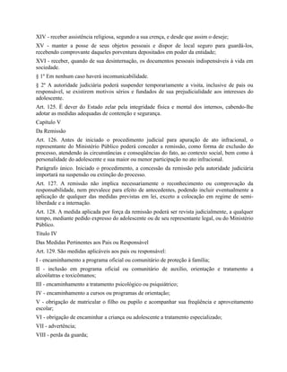 XIV - receber assistência religiosa, segundo a sua crença, e desde que assim o deseje;
XV - manter a posse de seus objetos pessoais e dispor de local seguro para guardá-los,
recebendo comprovante daqueles porventura depositados em poder da entidade;
XVI - receber, quando de sua desinternação, os documentos pessoais indispensáveis à vida em
sociedade.
§ 1º Em nenhum caso haverá incomunicabilidade.
§ 2º A autoridade judiciária poderá suspender temporariamente a visita, inclusive de pais ou
responsável, se existirem motivos sérios e fundados de sua prejudicialidade aos interesses do
adolescente.
Art. 125. É dever do Estado zelar pela integridade física e mental dos internos, cabendo-lhe
adotar as medidas adequadas de contenção e segurança.
Capítulo V
Da Remissão
Art. 126. Antes de iniciado o procedimento judicial para apuração de ato infracional, o
representante do Ministério Público poderá conceder a remissão, como forma de exclusão do
processo, atendendo às circunstâncias e conseqüências do fato, ao contexto social, bem como à
personalidade do adolescente e sua maior ou menor participação no ato infracional.
Parágrafo único. Iniciado o procedimento, a concessão da remissão pela autoridade judiciária
importará na suspensão ou extinção do processo.
Art. 127. A remissão não implica necessariamente o reconhecimento ou comprovação da
responsabilidade, nem prevalece para efeito de antecedentes, podendo incluir eventualmente a
aplicação de qualquer das medidas previstas em lei, exceto a colocação em regime de semi-
liberdade e a internação.
Art. 128. A medida aplicada por força da remissão poderá ser revista judicialmente, a qualquer
tempo, mediante pedido expresso do adolescente ou de seu representante legal, ou do Ministério
Público.
Título IV
Das Medidas Pertinentes aos Pais ou Responsável
Art. 129. São medidas aplicáveis aos pais ou responsável:
I - encaminhamento a programa oficial ou comunitário de proteção à família;
II - inclusão em programa oficial ou comunitário de auxílio, orientação e tratamento a
alcoólatras e toxicômanos;
III - encaminhamento a tratamento psicológico ou psiquiátrico;
IV - encaminhamento a cursos ou programas de orientação;
V - obrigação de matricular o filho ou pupilo e acompanhar sua freqüência e aproveitamento
escolar;
VI - obrigação de encaminhar a criança ou adolescente a tratamento especializado;
VII - advertência;
VIII - perda da guarda;
 