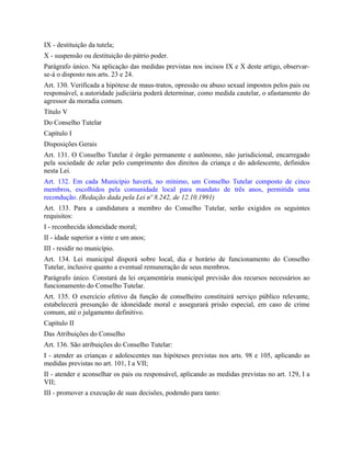 IX - destituição da tutela;
X - suspensão ou destituição do pátrio poder.
Parágrafo único. Na aplicação das medidas previstas nos incisos IX e X deste artigo, observar-
se-á o disposto nos arts. 23 e 24.
Art. 130. Verificada a hipótese de maus-tratos, opressão ou abuso sexual impostos pelos pais ou
responsável, a autoridade judiciária poderá determinar, como medida cautelar, o afastamento do
agressor da moradia comum.
Título V
Do Conselho Tutelar
Capítulo I
Disposições Gerais
Art. 131. O Conselho Tutelar é órgão permanente e autônomo, não jurisdicional, encarregado
pela sociedade de zelar pelo cumprimento dos direitos da criança e do adolescente, definidos
nesta Lei.
Art. 132. Em cada Município haverá, no mínimo, um Conselho Tutelar composto de cinco
membros, escolhidos pela comunidade local para mandato de três anos, permitida uma
recondução. (Redação dada pela Lei nº 8.242, de 12.10.1991)
Art. 133. Para a candidatura a membro do Conselho Tutelar, serão exigidos os seguintes
requisitos:
I - reconhecida idoneidade moral;
II - idade superior a vinte e um anos;
III - residir no município.
Art. 134. Lei municipal disporá sobre local, dia e horário de funcionamento do Conselho
Tutelar, inclusive quanto a eventual remuneração de seus membros.
Parágrafo único. Constará da lei orçamentária municipal previsão dos recursos necessários ao
funcionamento do Conselho Tutelar.
Art. 135. O exercício efetivo da função de conselheiro constituirá serviço público relevante,
estabelecerá presunção de idoneidade moral e assegurará prisão especial, em caso de crime
comum, até o julgamento definitivo.
Capítulo II
Das Atribuições do Conselho
Art. 136. São atribuições do Conselho Tutelar:
I - atender as crianças e adolescentes nas hipóteses previstas nos arts. 98 e 105, aplicando as
medidas previstas no art. 101, I a VII;
II - atender e aconselhar os pais ou responsável, aplicando as medidas previstas no art. 129, I a
VII;
III - promover a execução de suas decisões, podendo para tanto:
 