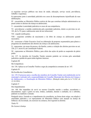 a) requisitar serviços públicos nas áreas de saúde, educação, serviço social, previdência,
trabalho e segurança;
b) representar junto à autoridade judiciária nos casos de descumprimento injustificado de suas
deliberações.
IV - encaminhar ao Ministério Público notícia de fato que constitua infração administrativa ou
penal contra os direitos da criança ou adolescente;
V - encaminhar à autoridade judiciária os casos de sua competência;
VI - providenciar a medida estabelecida pela autoridade judiciária, dentre as previstas no art.
101, de I a VI, para o adolescente autor de ato infracional;
VII - expedir notificações;
VIII - requisitar certidões de nascimento e de óbito de criança ou adolescente quando
necessário;
IX - assessorar o Poder Executivo local na elaboração da proposta orçamentária para planos e
programas de atendimento dos direitos da criança e do adolescente;
X - representar, em nome da pessoa e da família, contra a violação dos direitos previstos no art.
220, § 3º, inciso II, da Constituição Federal;
XI - representar ao Ministério Público, para efeito das ações de perda ou suspensão do pátrio
poder.
Art. 137. As decisões do Conselho Tutelar somente poderão ser revistas pela autoridade
judiciária a pedido de quem tenha legítimo interesse.
Capítulo III
Da Competência
Art. 138. Aplica-se ao Conselho Tutelar a regra de competência constante do art. 147.
Capítulo IV
Da Escolha dos Conselheiros
Art. 139. O processo para a escolha dos membros do Conselho Tutelar será estabelecido em lei
municipal e realizado sob a responsabilidade do Conselho Municipal dos Direitos da Criança e
do Adolescente, e a fiscalização do Ministério Público. (Redação dada pela Lei nº 8.242, de
12.10.1991)
Capítulo V
Dos Impedimentos
Art. 140. São impedidos de servir no mesmo Conselho marido e mulher, ascendentes e
descendentes, sogro e genro ou nora, irmãos, cunhados, durante o cunhadio, tio e sobrinho,
padrasto ou madrasta e enteado.
Parágrafo único. Estende-se o impedimento do conselheiro, na forma deste artigo, em relação à
autoridade judiciária e ao representante do Ministério Público com atuação na Justiça da
Infância e da Juventude, em exercício na comarca, foro regional ou distrital.
Título VI
Do Acesso à Justiça
 