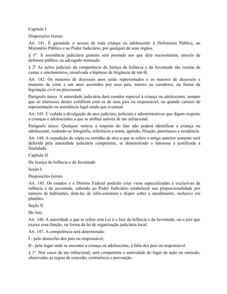 Capítulo I
Disposições Gerais
Art. 141. É garantido o acesso de toda criança ou adolescente à Defensoria Pública, ao
Ministério Público e ao Poder Judiciário, por qualquer de seus órgãos.
§ 1º. A assistência judiciária gratuita será prestada aos que dela necessitarem, através de
defensor público ou advogado nomeado.
§ 2º As ações judiciais da competência da Justiça da Infância e da Juventude são isentas de
custas e emolumentos, ressalvada a hipótese de litigância de má-fé.
Art. 142. Os menores de dezesseis anos serão representados e os maiores de dezesseis e
menores de vinte e um anos assistidos por seus pais, tutores ou curadores, na forma da
legislação civil ou processual.
Parágrafo único. A autoridade judiciária dará curador especial à criança ou adolescente, sempre
que os interesses destes colidirem com os de seus pais ou responsável, ou quando carecer de
representação ou assistência legal ainda que eventual.
Art. 143. E vedada a divulgação de atos judiciais, policiais e administrativos que digam respeito
a crianças e adolescentes a que se atribua autoria de ato infracional.
Parágrafo único. Qualquer notícia a respeito do fato não poderá identificar a criança ou
adolescente, vedando-se fotografia, referência a nome, apelido, filiação, parentesco e residência.
Art. 144. A expedição de cópia ou certidão de atos a que se refere o artigo anterior somente será
deferida pela autoridade judiciária competente, se demonstrado o interesse e justificada a
finalidade.
Capítulo II
Da Justiça da Infância e da Juventude
Seção I
Disposições Gerais
Art. 145. Os estados e o Distrito Federal poderão criar varas especializadas e exclusivas da
infância e da juventude, cabendo ao Poder Judiciário estabelecer sua proporcionalidade por
número de habitantes, dotá-las de infra-estrutura e dispor sobre o atendimento, inclusive em
plantões.
Seção II
Do Juiz
Art. 146. A autoridade a que se refere esta Lei é o Juiz da Infância e da Juventude, ou o juiz que
exerce essa função, na forma da lei de organização judiciária local.
Art. 147. A competência será determinada:
I - pelo domicílio dos pais ou responsável;
II - pelo lugar onde se encontre a criança ou adolescente, à falta dos pais ou responsável.
§ 1º. Nos casos de ato infracional, será competente a autoridade do lugar da ação ou omissão,
observadas as regras de conexão, continência e prevenção.
 