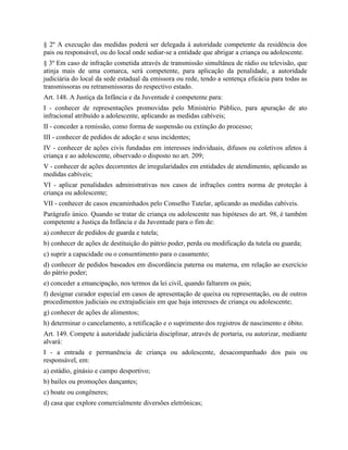 § 2º A execução das medidas poderá ser delegada à autoridade competente da residência dos
pais ou responsável, ou do local onde sediar-se a entidade que abrigar a criança ou adolescente.
§ 3º Em caso de infração cometida através de transmissão simultânea de rádio ou televisão, que
atinja mais de uma comarca, será competente, para aplicação da penalidade, a autoridade
judiciária do local da sede estadual da emissora ou rede, tendo a sentença eficácia para todas as
transmissoras ou retransmissoras do respectivo estado.
Art. 148. A Justiça da Infância e da Juventude é competente para:
I - conhecer de representações promovidas pelo Ministério Público, para apuração de ato
infracional atribuído a adolescente, aplicando as medidas cabíveis;
II - conceder a remissão, como forma de suspensão ou extinção do processo;
III - conhecer de pedidos de adoção e seus incidentes;
IV - conhecer de ações civis fundadas em interesses individuais, difusos ou coletivos afetos à
criança e ao adolescente, observado o disposto no art. 209;
V - conhecer de ações decorrentes de irregularidades em entidades de atendimento, aplicando as
medidas cabíveis;
VI - aplicar penalidades administrativas nos casos de infrações contra norma de proteção à
criança ou adolescente;
VII - conhecer de casos encaminhados pelo Conselho Tutelar, aplicando as medidas cabíveis.
Parágrafo único. Quando se tratar de criança ou adolescente nas hipóteses do art. 98, é também
competente a Justiça da Infância e da Juventude para o fim de:
a) conhecer de pedidos de guarda e tutela;
b) conhecer de ações de destituição do pátrio poder, perda ou modificação da tutela ou guarda;
c) suprir a capacidade ou o consentimento para o casamento;
d) conhecer de pedidos baseados em discordância paterna ou materna, em relação ao exercício
do pátrio poder;
e) conceder a emancipação, nos termos da lei civil, quando faltarem os pais;
f) designar curador especial em casos de apresentação de queixa ou representação, ou de outros
procedimentos judiciais ou extrajudiciais em que haja interesses de criança ou adolescente;
g) conhecer de ações de alimentos;
h) determinar o cancelamento, a retificação e o suprimento dos registros de nascimento e óbito.
Art. 149. Compete à autoridade judiciária disciplinar, através de portaria, ou autorizar, mediante
alvará:
I - a entrada e permanência de criança ou adolescente, desacompanhado dos pais ou
responsável, em:
a) estádio, ginásio e campo desportivo;
b) bailes ou promoções dançantes;
c) boate ou congêneres;
d) casa que explore comercialmente diversões eletrônicas;
 