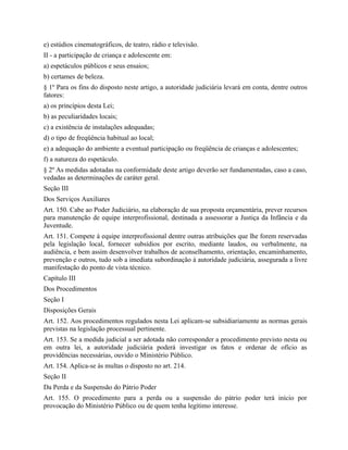 e) estúdios cinematográficos, de teatro, rádio e televisão.
II - a participação de criança e adolescente em:
a) espetáculos públicos e seus ensaios;
b) certames de beleza.
§ 1º Para os fins do disposto neste artigo, a autoridade judiciária levará em conta, dentre outros
fatores:
a) os princípios desta Lei;
b) as peculiaridades locais;
c) a existência de instalações adequadas;
d) o tipo de freqüência habitual ao local;
e) a adequação do ambiente a eventual participação ou freqüência de crianças e adolescentes;
f) a natureza do espetáculo.
§ 2º As medidas adotadas na conformidade deste artigo deverão ser fundamentadas, caso a caso,
vedadas as determinações de caráter geral.
Seção III
Dos Serviços Auxiliares
Art. 150. Cabe ao Poder Judiciário, na elaboração de sua proposta orçamentária, prever recursos
para manutenção de equipe interprofissional, destinada a assessorar a Justiça da Infância e da
Juventude.
Art. 151. Compete à equipe interprofissional dentre outras atribuições que lhe forem reservadas
pela legislação local, fornecer subsídios por escrito, mediante laudos, ou verbalmente, na
audiência, e bem assim desenvolver trabalhos de aconselhamento, orientação, encaminhamento,
prevenção e outros, tudo sob a imediata subordinação à autoridade judiciária, assegurada a livre
manifestação do ponto de vista técnico.
Capítulo III
Dos Procedimentos
Seção I
Disposições Gerais
Art. 152. Aos procedimentos regulados nesta Lei aplicam-se subsidiariamente as normas gerais
previstas na legislação processual pertinente.
Art. 153. Se a medida judicial a ser adotada não corresponder a procedimento previsto nesta ou
em outra lei, a autoridade judiciária poderá investigar os fatos e ordenar de ofício as
providências necessárias, ouvido o Ministério Público.
Art. 154. Aplica-se às multas o disposto no art. 214.
Seção II
Da Perda e da Suspensão do Pátrio Poder
Art. 155. O procedimento para a perda ou a suspensão do pátrio poder terá início por
provocação do Ministério Público ou de quem tenha legítimo interesse.
 