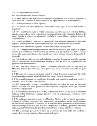 Art. 156. A petição inicial indicará:
I - a autoridade judiciária a que for dirigida;
II - o nome, o estado civil, a profissão e a residência do requerente e do requerido, dispensada a
qualificação em se tratando de pedido formulado por representante do Ministério Público;
III - a exposição sumária do fato e o pedido;
IV - as provas que serão produzidas, oferecendo, desde logo, o rol de testemunhas e
documentos.
Art. 157. Havendo motivo grave, poderá a autoridade judiciária, ouvido o Ministério Público,
decretar a suspensão do pátrio poder, liminar ou incidentalmente, até o julgamento definitivo da
causa, ficando a criança ou adolescente confiado a pessoa idônea, mediante termo de
responsabilidade.
Art. 158. O requerido será citado para, no prazo de dez dias, oferecer resposta escrita, indicando
as provas a serem produzidas e oferecendo desde logo o rol de testemunhas e documentos.
Parágrafo único. Deverão ser esgotados todos os meios para a citação pessoal.
Art. 159. Se o requerido não tiver possibilidade de constituir advogado, sem prejuízo do próprio
sustento e de sua família, poderá requerer, em cartório, que lhe seja nomeado dativo, ao qual
incumbirá a apresentação de resposta, contando-se o prazo a partir da intimação do despacho de
nomeação.
Art. 160. Sendo necessário, a autoridade judiciária requisitará de qualquer repartição ou órgão
público a apresentação de documento que interesse à causa, de ofício ou a requerimento das
partes ou do Ministério Público.
Art. 161. Não sendo contestado o pedido, a autoridade judiciária dará vista dos autos ao
Ministério Público, por cinco dias, salvo quando este for o requerente, decidindo em igual
prazo.
§ 1º Havendo necessidade, a autoridade judiciária poderá determinar a realização de estudo
social ou perícia por equipe interprofissional, bem como a oitiva de testemunhas.
§ 2º Se o pedido importar em modificação de guarda, será obrigatória, desde que possível e
razoável, a oitiva da criança ou adolescente.
Art. 162. Apresentada a resposta, a autoridade judiciária dará vista dos autos ao Ministério
Público, por cinco dias, salvo quando este for o requerente, designando, desde logo, audiência
de instrução e julgamento.
§ 1º A requerimento de qualquer das partes, do Ministério Público, ou de ofício, a autoridade
judiciária poderá determinar a realização de estudo social ou, se possível, de perícia por equipe
interprofissional.
§ 2º Na audiência, presentes as partes e o Ministério Público, serão ouvidas as testemunhas,
colhendo-se oralmente o parecer técnico, salvo quando apresentado por escrito, manifestando-se
sucessivamente o requerente, o requerido e o Ministério Público, pelo tempo de vinte minutos
cada um, prorrogável por mais dez. A decisão será proferida na audiência, podendo a autoridade
judiciária, excepcionalmente, designar data para sua leitura no prazo máximo de cinco dias.
Art. 163. A sentença que decretar a perda ou a suspensão do pátrio poder será averbada à
margem do registro de nascimento da criança ou adolescente.
 