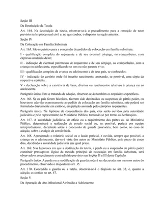 Seção III
Da Destituição da Tutela
Art. 164. Na destituição da tutela, observar-se-á o procedimento para a remoção de tutor
previsto na lei processual civil e, no que couber, o disposto na seção anterior.
Seção IV
Da Colocação em Família Substituta
Art. 165. São requisitos para a concessão de pedidos de colocação em família substituta:
I - qualificação completa do requerente e de seu eventual cônjuge, ou companheiro, com
expressa anuência deste;
II - indicação de eventual parentesco do requerente e de seu cônjuge, ou companheiro, com a
criança ou adolescente, especificando se tem ou não parente vivo;
III - qualificação completa da criança ou adolescente e de seus pais, se conhecidos;
IV - indicação do cartório onde foi inscrito nascimento, anexando, se possível, uma cópia da
respectiva certidão;
V - declaração sobre a existência de bens, direitos ou rendimentos relativos à criança ou ao
adolescente.
Parágrafo único. Em se tratando de adoção, observar-se-ão também os requisitos específicos.
Art. 166. Se os pais forem falecidos, tiverem sido destituídos ou suspensos do pátrio poder, ou
houverem aderido expressamente ao pedido de colocação em família substituta, este poderá ser
formulado diretamente em cartório, em petição assinada pelos próprios requerentes.
Parágrafo único. Na hipótese de concordância dos pais, eles serão ouvidos pela autoridade
judiciária e pelo representante do Ministério Público, tomando-se por termo as declarações.
Art. 167. A autoridade judiciária, de ofício ou a requerimento das partes ou do Ministério
Público, determinará a realização de estudo social ou, se possível, perícia por equipe
interprofissional, decidindo sobre a concessão de guarda provisória, bem como, no caso de
adoção, sobre o estágio de convivência.
Art. 168. Apresentado o relatório social ou o laudo pericial, e ouvida, sempre que possível, a
criança ou o adolescente, dar-se-á vista dos autos ao Ministério Público, pelo prazo de cinco
dias, decidindo a autoridade judiciária em igual prazo.
Art. 169. Nas hipóteses em que a destituição da tutela, a perda ou a suspensão do pátrio poder
constituir pressuposto lógico da medida principal de colocação em família substituta, será
observado o procedimento contraditório previsto nas Seções II e III deste Capítulo.
Parágrafo único. A perda ou a modificação da guarda poderá ser decretada nos mesmos autos do
procedimento, observado o disposto no art. 35.
Art. 170. Concedida a guarda ou a tutela, observar-se-á o disposto no art. 32, e, quanto à
adoção, o contido no art. 47.
Seção V
Da Apuração de Ato Infracional Atribuído a Adolescente
 