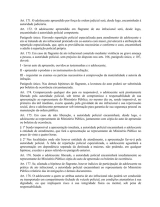 Art. 171. O adolescente apreendido por força de ordem judicial será, desde logo, encaminhado à
autoridade judiciária.
Art. 172. O adolescente apreendido em flagrante de ato infracional será, desde logo,
encaminhado à autoridade policial competente.
Parágrafo único. Havendo repartição policial especializada para atendimento de adolescente e
em se tratando de ato infracional praticado em co-autoria com maior, prevalecerá a atribuição da
repartição especializada, que, após as providências necessárias e conforme o caso, encaminhará
o adulto à repartição policial própria.
Art. 173. Em caso de flagrante de ato infracional cometido mediante violência ou grave ameaça
a pessoa, a autoridade policial, sem prejuízo do disposto nos arts. 106, parágrafo único, e 107,
deverá:
I - lavrar auto de apreensão, ouvidos as testemunhas e o adolescente;
II - apreender o produto e os instrumentos da infração;
III - requisitar os exames ou perícias necessários à comprovação da materialidade e autoria da
infração.
Parágrafo único. Nas demais hipóteses de flagrante, a lavratura do auto poderá ser substituída
por boletim de ocorrência circunstanciada.
Art. 174. Comparecendo qualquer dos pais ou responsável, o adolescente será prontamente
liberado pela autoridade policial, sob termo de compromisso e responsabilidade de sua
apresentação ao representante do Ministério Público, no mesmo dia ou, sendo impossível, no
primeiro dia útil imediato, exceto quando, pela gravidade do ato infracional e sua repercussão
social, deva o adolescente permanecer sob internação para garantia de sua segurança pessoal ou
manutenção da ordem pública.
Art. 175. Em caso de não liberação, a autoridade policial encaminhará, desde logo, o
adolescente ao representante do Ministério Público, juntamente com cópia do auto de apreensão
ou boletim de ocorrência.
§ 1º Sendo impossível a apresentação imediata, a autoridade policial encaminhará o adolescente
à entidade de atendimento, que fará a apresentação ao representante do Ministério Público no
prazo de vinte e quatro horas.
§ 2º Nas localidades onde não houver entidade de atendimento, a apresentação far-se-á pela
autoridade policial. À falta de repartição policial especializada, o adolescente aguardará a
apresentação em dependência separada da destinada a maiores, não podendo, em qualquer
hipótese, exceder o prazo referido no parágrafo anterior.
Art. 176. Sendo o adolescente liberado, a autoridade policial encaminhará imediatamente ao
representante do Ministério Público cópia do auto de apreensão ou boletim de ocorrência.
Art. 177. Se, afastada a hipótese de flagrante, houver indícios de participação de adolescente na
prática de ato infracional, a autoridade policial encaminhará ao representante do Ministério
Público relatório das investigações e demais documentos.
Art. 178. O adolescente a quem se atribua autoria de ato infracional não poderá ser conduzido
ou transportado em compartimento fechado de veículo policial, em condições atentatórias à sua
dignidade, ou que impliquem risco à sua integridade física ou mental, sob pena de
responsabilidade.
 