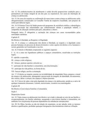 Art. 12. Os estabelecimentos de atendimento à saúde deverão proporcionar condições para a
permanência em tempo integral de um dos pais ou responsável, nos casos de internação de
criança ou adolescente.
Art. 13. Os casos de suspeita ou confirmação de maus-tratos contra criança ou adolescente serão
obrigatoriamente comunicados ao Conselho Tutelar da respectiva localidade, sem prejuízo de
outras providências legais.
Art. 14. O Sistema Único de Saúde promoverá programas de assistência médica e odontológica
para a prevenção das enfermidades que ordinariamente afetam a população infantil, e
campanhas de educação sanitária para pais, educadores e alunos.
Parágrafo único. É obrigatória a vacinação das crianças nos casos recomendados pelas
autoridades sanitárias.
Capítulo II
Do Direito à Liberdade, ao Respeito e à Dignidade
Art. 15. A criança e o adolescente têm direito à liberdade, ao respeito e à dignidade como
pessoas humanas em processo de desenvolvimento e como sujeitos de direitos civis, humanos e
sociais garantidos na Constituição e nas leis.
Art. 16. O direito à liberdade compreende os seguintes aspectos:
I - ir, vir e estar nos logradouros públicos e espaços comunitários, ressalvadas as restrições
legais;
II - opinião e expressão;
III - crença e culto religioso;
IV - brincar, praticar esportes e divertir-se;
V - participar da vida familiar e comunitária, sem discriminação;
VI - participar da vida política, na forma da lei;
VII - buscar refúgio, auxílio e orientação.
Art. 17. O direito ao respeito consiste na inviolabilidade da integridade física, psíquica e moral
da criança e do adolescente, abrangendo a preservação da imagem, da identidade, da autonomia,
dos valores, idéias e crenças, dos espaços e objetos pessoais.
Art. 18. É dever de todos velar pela dignidade da criança e do adolescente, pondo-os a salvo de
qualquer tratamento desumano, violento, aterrorizante, vexatório ou constrangedor.
Capítulo III
Do Direito à Convivência Familiar e Comunitária
Seção I
Disposições Gerais
Art. 19. Toda criança ou adolescente tem direito a ser criado e educado no seio da sua família e,
excepcionalmente, em família substituta, assegurada a convivência familiar e comunitária, em
ambiente livre da presença de pessoas dependentes de substâncias entorpecentes.
Art. 20. Os filhos, havidos ou não da relação do casamento, ou por adoção, terão os mesmos
direitos e qualificações, proibidas quaisquer designações discriminatórias relativas à filiação.
 