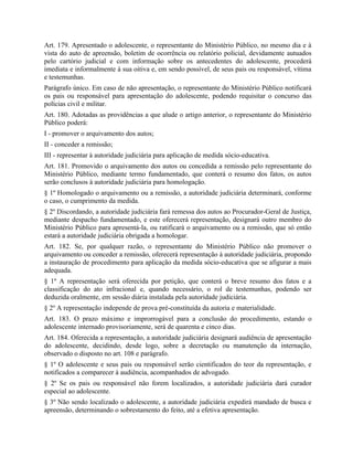 Art. 179. Apresentado o adolescente, o representante do Ministério Público, no mesmo dia e à
vista do auto de apreensão, boletim de ocorrência ou relatório policial, devidamente autuados
pelo cartório judicial e com informação sobre os antecedentes do adolescente, procederá
imediata e informalmente à sua oitiva e, em sendo possível, de seus pais ou responsável, vítima
e testemunhas.
Parágrafo único. Em caso de não apresentação, o representante do Ministério Público notificará
os pais ou responsável para apresentação do adolescente, podendo requisitar o concurso das
polícias civil e militar.
Art. 180. Adotadas as providências a que alude o artigo anterior, o representante do Ministério
Público poderá:
I - promover o arquivamento dos autos;
II - conceder a remissão;
III - representar à autoridade judiciária para aplicação de medida sócio-educativa.
Art. 181. Promovido o arquivamento dos autos ou concedida a remissão pelo representante do
Ministério Público, mediante termo fundamentado, que conterá o resumo dos fatos, os autos
serão conclusos à autoridade judiciária para homologação.
§ 1º Homologado o arquivamento ou a remissão, a autoridade judiciária determinará, conforme
o caso, o cumprimento da medida.
§ 2º Discordando, a autoridade judiciária fará remessa dos autos ao Procurador-Geral de Justiça,
mediante despacho fundamentado, e este oferecerá representação, designará outro membro do
Ministério Público para apresentá-la, ou ratificará o arquivamento ou a remissão, que só então
estará a autoridade judiciária obrigada a homologar.
Art. 182. Se, por qualquer razão, o representante do Ministério Público não promover o
arquivamento ou conceder a remissão, oferecerá representação à autoridade judiciária, propondo
a instauração de procedimento para aplicação da medida sócio-educativa que se afigurar a mais
adequada.
§ 1º A representação será oferecida por petição, que conterá o breve resumo dos fatos e a
classificação do ato infracional e, quando necessário, o rol de testemunhas, podendo ser
deduzida oralmente, em sessão diária instalada pela autoridade judiciária.
§ 2º A representação independe de prova pré-constituída da autoria e materialidade.
Art. 183. O prazo máximo e improrrogável para a conclusão do procedimento, estando o
adolescente internado provisoriamente, será de quarenta e cinco dias.
Art. 184. Oferecida a representação, a autoridade judiciária designará audiência de apresentação
do adolescente, decidindo, desde logo, sobre a decretação ou manutenção da internação,
observado o disposto no art. 108 e parágrafo.
§ 1º O adolescente e seus pais ou responsável serão cientificados do teor da representação, e
notificados a comparecer à audiência, acompanhados de advogado.
§ 2º Se os pais ou responsável não forem localizados, a autoridade judiciária dará curador
especial ao adolescente.
§ 3º Não sendo localizado o adolescente, a autoridade judiciária expedirá mandado de busca e
apreensão, determinando o sobrestamento do feito, até a efetiva apresentação.
 