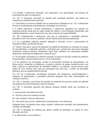 § 4º Estando o adolescente internado, será requisitada a sua apresentação, sem prejuízo da
notificação dos pais ou responsável.
Art. 185. A internação, decretada ou mantida pela autoridade judiciária, não poderá ser
cumprida em estabelecimento prisional.
§ 1º Inexistindo na comarca entidade com as características definidas no art. 123, o adolescente
deverá ser imediatamente transferido para a localidade mais próxima.
§ 2º Sendo impossível a pronta transferência, o adolescente aguardará sua remoção em
repartição policial, desde que em seção isolada dos adultos e com instalações apropriadas, não
podendo ultrapassar o prazo máximo de cinco dias, sob pena de responsabilidade.
Art. 186. Comparecendo o adolescente, seus pais ou responsável, a autoridade judiciária
procederá à oitiva dos mesmos, podendo solicitar opinião de profissional qualificado.
§ 1º Se a autoridade judiciária entender adequada a remissão, ouvirá o representante do
Ministério Público, proferindo decisão.
§ 2º Sendo o fato grave, passível de aplicação de medida de internação ou colocação em regime
de semi-liberdade, a autoridade judiciária, verificando que o adolescente não possui advogado
constituído, nomeará defensor, designando, desde logo, audiência em continuação, podendo
determinar a realização de diligências e estudo do caso.
§ 3º O advogado constituído ou o defensor nomeado, no prazo de três dias contado da audiência
de apresentação, oferecerá defesa prévia e rol de testemunhas.
§ 4º Na audiência em continuação, ouvidas as testemunhas arroladas na representação e na
defesa prévia, cumpridas as diligências e juntado o relatório da equipe interprofissional, será
dada a palavra ao representante do Ministério Público e ao defensor, sucessivamente, pelo
tempo de vinte minutos para cada um, prorrogável por mais dez, a critério da autoridade
judiciária, que em seguida proferirá decisão.
Art. 187. Se o adolescente, devidamente notificado, não comparecer, injustificadamente à
audiência de apresentação, a autoridade judiciária designará nova data, determinando sua
condução coercitiva.
Art. 188. A remissão, como forma de extinção ou suspensão do processo, poderá ser aplicada
em qualquer fase do procedimento, antes da sentença.
Art. 189. A autoridade judiciária não aplicará qualquer medida, desde que reconheça na
sentença:
I - estar provada a inexistência do fato;
II - não haver prova da existência do fato;
III - não constituir o fato ato infracional;
IV - não existir prova de ter o adolescente concorrido para o ato infracional.
Parágrafo único. Na hipótese deste artigo, estando o adolescente internado, será imediatamente
colocado em liberdade.
Art. 190. A intimação da sentença que aplicar medida de internação ou regime de semi-
liberdade será feita:
I - ao adolescente e ao seu defensor;
 