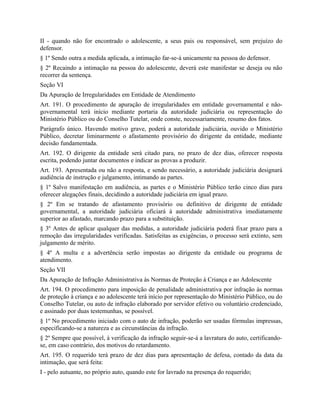 II - quando não for encontrado o adolescente, a seus pais ou responsável, sem prejuízo do
defensor.
§ 1º Sendo outra a medida aplicada, a intimação far-se-á unicamente na pessoa do defensor.
§ 2º Recaindo a intimação na pessoa do adolescente, deverá este manifestar se deseja ou não
recorrer da sentença.
Seção VI
Da Apuração de Irregularidades em Entidade de Atendimento
Art. 191. O procedimento de apuração de irregularidades em entidade governamental e não-
governamental terá início mediante portaria da autoridade judiciária ou representação do
Ministério Público ou do Conselho Tutelar, onde conste, necessariamente, resumo dos fatos.
Parágrafo único. Havendo motivo grave, poderá a autoridade judiciária, ouvido o Ministério
Público, decretar liminarmente o afastamento provisório do dirigente da entidade, mediante
decisão fundamentada.
Art. 192. O dirigente da entidade será citado para, no prazo de dez dias, oferecer resposta
escrita, podendo juntar documentos e indicar as provas a produzir.
Art. 193. Apresentada ou não a resposta, e sendo necessário, a autoridade judiciária designará
audiência de instrução e julgamento, intimando as partes.
§ 1º Salvo manifestação em audiência, as partes e o Ministério Público terão cinco dias para
oferecer alegações finais, decidindo a autoridade judiciária em igual prazo.
§ 2º Em se tratando de afastamento provisório ou definitivo de dirigente de entidade
governamental, a autoridade judiciária oficiará à autoridade administrativa imediatamente
superior ao afastado, marcando prazo para a substituição.
§ 3º Antes de aplicar qualquer das medidas, a autoridade judiciária poderá fixar prazo para a
remoção das irregularidades verificadas. Satisfeitas as exigências, o processo será extinto, sem
julgamento de mérito.
§ 4º A multa e a advertência serão impostas ao dirigente da entidade ou programa de
atendimento.
Seção VII
Da Apuração de Infração Administrativa às Normas de Proteção à Criança e ao Adolescente
Art. 194. O procedimento para imposição de penalidade administrativa por infração às normas
de proteção à criança e ao adolescente terá início por representação do Ministério Público, ou do
Conselho Tutelar, ou auto de infração elaborado por servidor efetivo ou voluntário credenciado,
e assinado por duas testemunhas, se possível.
§ 1º No procedimento iniciado com o auto de infração, poderão ser usadas fórmulas impressas,
especificando-se a natureza e as circunstâncias da infração.
§ 2º Sempre que possível, à verificação da infração seguir-se-á a lavratura do auto, certificando-
se, em caso contrário, dos motivos do retardamento.
Art. 195. O requerido terá prazo de dez dias para apresentação de defesa, contado da data da
intimação, que será feita:
I - pelo autuante, no próprio auto, quando este for lavrado na presença do requerido;
 